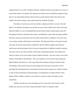 Hubbard2


undetected until it is too late” (Anabolic Steroids). Anabolic steroids can be taken in two ways. It

can be taken orally or be injected. The injections are broken down into different categories, those

that are very long-lasting and those that do not last as long. Recent studies show that use has

shifted to the shorter-lasting, water-soluble injections (Anabolic Steroids).

       The effects of steroid use can be irreversible or undetected until it is too late. The risks

players’ are taking by choosing to use steroids can cause serious health issues and can adversely

affect the athlete in a way not intended.Physical side effects include; reduced sperm count, the

development of breast, shrinking of the testicles, and difficulty or pain while urinating (Anabolic

Steroids). Long-time steroid users show the classic characteristics of addiction. The users come

to crave these steroids, which leads to steroid abuse. The behavioral effects of long-term steroid

users show the classic characteristics of addiction. Recent evidence suggests that long-time

steroid users and steroid abusers show the classic characteristics of addiction (anabolic steroids).

The users come to crave these steroids, which leads to abusing the product. Also, Behavioral

effects are shown to be severe moods swings (Anabolic Steroids). The users come to crave these

steroids, which leads to steroid abuse. They can experience severe moods swings, depression,

high irritability (also known as “roid” rage) followed by feelings of being invincible to their

surroundings. These mood swings are can be dangerous for the users of steroids as well as

individuals the individuals that are around them when the mood swings occur. Athletes continue

to seek out these performance enhancing drugs, even though they are illegal and have many

negative effects, athletes continue to use steroids as a means to achieve the edge over the

competition.

       Anabolic steroids are an easy but dangerous fix to issues that can be fixed in a more

healthy way, and may even lead to long term benefits. There is a substance called
 