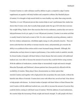 Hubbard3


Creatine.Creatine is a safer substance used by athletes to gain a competitive edge.Creatine

supplements are popular with body builders and competitive athletes like Baseball players

(Creatine). It is thought to help muscle build in a more healthy way rather than using steroids.

Therefore, it is not 100 percent proven that creatine helps in user’s performance but, studies has

shown that if it does work, that it usually helps people under the age of 20 with short exercises

like weight lifting. Studies show that exercises that involve endurance, creatine does not seem to

help performance levels yet, again, it is not 100 percent (creatine). Creatine is an amino acid that

is usually found in food such as meat or fish. It is also a naturally occurring substance, made in

the liver, kidneys and pancreas, whichhelp supply energy to cells, primarily muscles. They are

amino acids that have the ability to increase muscles stores, and potentially give muscles the

ability to re-synthesize these amino acids to meet increased energy demands. Although, this

substancehas not been shown to improve performance, it has similar results to anabolic steroids.

In clinical studies of people with heart failure or heart disease that took creatine with additional

medical care, were able to increase the amount of exercise they could do before using creatine.

With the addition of medications, creatine helps to increasebody weight and muscle strength.

Muscular Dystrophy and Parkinson’s disease patients have been positively affected with the

availability of creatine. Many player’shave chosencreatine as a better option than

steroids.Creatine used together with a high protein diet can produce the same results, without the

harmful side effects of steroids. Creatine does come with effects but, not all are bad. It has shown

to help people with disease. In clinical studies of people with heart failure or Heart Disease that

took Creatine with the additional medical care, were able to increase the amount of exercise they

could do before coming in with heart issues (Creatine). With the addition of usual medications,

the creatine helps the increasing of body weight and muscle strength. To add, people who have
 