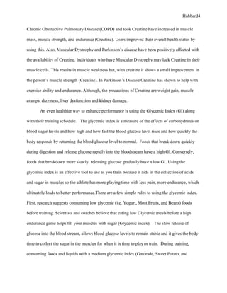 Hubbard4


Chronic Obstructive Pulmonary Disease (COPD) and took Creatine have increased in muscle

mass, muscle strength, and endurance (Creatine). Users improved their overall health status by

using this. Also, Muscular Dystrophy and Parkinson’s disease have been positively affected with

the availability of Creatine. Individuals who have Muscular Dystrophy may lack Creatine in their

muscle cells. This results in muscle weakness but, with creatine it shows a small improvement in

the person’s muscle strength (Creatine). In Parkinson’s Disease Creatine has shown to help with

exercise ability and endurance. Although, the precautions of Creatine are weight gain, muscle

cramps, dizziness, liver dysfunction and kidney damage.

       An even healthier way to enhance performance is using the Glycemic Index (GI) along

with their training schedule. The glycemic index is a measure of the effects of carbohydrates on

blood sugar levels and how high and how fast the blood glucose level rises and how quickly the

body responds by returning the blood glucose level to normal. Foods that break down quickly

during digestion and release glucose rapidly into the bloodstream have a high GI. Conversely,

foods that breakdown more slowly, releasing glucose gradually have a low GI. Using the

glycemic index is an effective tool to use as you train because it aids in the collection of acids

and sugar in muscles so the athlete has more playing time with less pain, more endurance, which

ultimately leads to better performance.There are a few simple rules to using the glycemic index.

First, research suggests consuming low glycemic (i.e. Yogurt, Most Fruits, and Beans) foods

before training. Scientists and coaches believe that eating low Glycemic meals before a high

endurance game helps fill your muscles with sugar (Glycemic index). The slow release of

glucose into the blood stream, allows blood glucose levels to remain stable and it gives the body

time to collect the sugar in the muscles for when it is time to play or train. During training,

consuming foods and liquids with a medium glycemic index (Gatorade, Sweet Potato, and
 