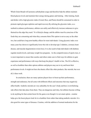 Hubbard5


Whole Grain Bread) will promote carbohydrate usage and therefore help the athlete maintain

blood glucose levels and maintain their energy during games and training. After training, foods

and drinks with a high glycemic index (Cereal, Rice, and Pasta) should be consumed in order to

promote rapid glycogen repletion and rapid recovery.By utilizing the glycemic index, as a

method to enhance performance, athletes can safely and effectively increase endurance to give

themselves the edge they need. “It is lifestyle change, and the athlete must be conscious of the

foods they are consuming and when they consume them.This option is not as easy as the other

two, but could have long term healthy effects for most individuals. Using glycemic index over

many years has shown to significantly lower the risk to develop type 2 diabetes, coronary heart

disease, and macular degeneration (vision loss). It is also used to help individuals with diabetes

regulate insulin levels, and many weight loss programs. As the competitiveness of sports rises, it

is most important to ensure that coaches and others make sure to find ways for athletes to gain

experience and performance with ways that keep the player’s health in line. The GI is effective,

as well as healthier than other options athletes and players may use to try and boost their

performance levels. It might not have the drastic effect like other products, like steroids, but over

all, it does work.

        In conclusion, there are many options players have to boost up their performance,

strength and endurance, but all come with different effects and outcomes that may negatively

affect health. Anabolic steroids are very unhealthy for the user’s body and have overwhelming

side effects that take place from them. They are dangerous and risky, but athletes become willing

to do anything for that certain boost for the game even though it is not smart option. creatine

helps give the boost players look for in a healthier form rather than taking anabolic steroids. It is

also good for some types of diseases. Creatine, with the addition of normal medication for the
 