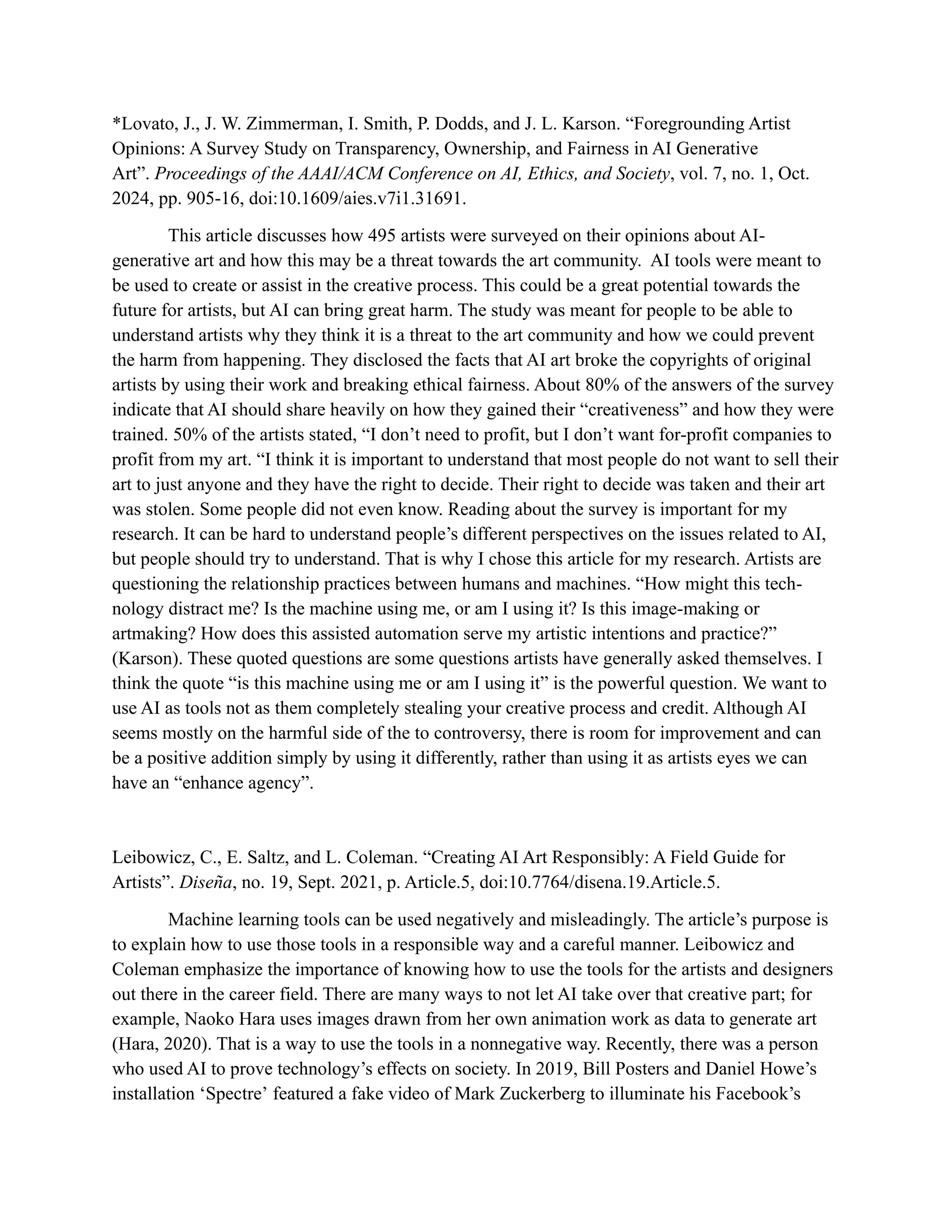 *Lovato, J., J. W. Zimmerman, I. Smith, P. Dodds, and J. L. Karson. “Foregrounding Artist
Opinions: A Survey Study on Transparency, Ownership, and Fairness in AI Generative
Art”. Proceedings of the AAAI/ACM Conference on AI, Ethics, and Society, vol. 7, no. 1, Oct.
2024, pp. 905-16, doi:10.1609/aies.v7i1.31691.
This article discusses how 495 artists were surveyed on their opinions about AI-
generative art and how this may be a threat towards the art community. AI tools were meant to
be used to create or assist in the creative process. This could be a great potential towards the
future for artists, but AI can bring great harm. The study was meant for people to be able to
understand artists why they think it is a threat to the art community and how we could prevent
the harm from happening. They disclosed the facts that AI art broke the copyrights of original
artists by using their work and breaking ethical fairness. About 80% of the answers of the survey
indicate that AI should share heavily on how they gained their “creativeness” and how they were
trained. 50% of the artists stated, “I don’t need to profit, but I don’t want for-profit companies to
profit from my art. “I think it is important to understand that most people do not want to sell their
art to just anyone and they have the right to decide. Their right to decide was taken and their art
was stolen. Some people did not even know. Reading about the survey is important for my
research. It can be hard to understand people’s different perspectives on the issues related to AI,
but people should try to understand. That is why I chose this article for my research. Artists are
questioning the relationship practices between humans and machines. “How might this tech-
nology distract me? Is the machine using me, or am I using it? Is this image-making or
artmaking? How does this assisted automation serve my artistic intentions and practice?”
(Karson). These quoted questions are some questions artists have generally asked themselves. I
think the quote “is this machine using me or am I using it” is the powerful question. We want to
use AI as tools not as them completely stealing your creative process and credit. Although AI
seems mostly on the harmful side of the to controversy, there is room for improvement and can
be a positive addition simply by using it differently, rather than using it as artists eyes we can
have an “enhance agency”.
Leibowicz, C., E. Saltz, and L. Coleman. “Creating AI Art Responsibly: A Field Guide for
Artists”. Diseña, no. 19, Sept. 2021, p. Article.5, doi:10.7764/disena.19.Article.5.
Machine learning tools can be used negatively and misleadingly. The article’s purpose is
to explain how to use those tools in a responsible way and a careful manner. Leibowicz and
Coleman emphasize the importance of knowing how to use the tools for the artists and designers
out there in the career field. There are many ways to not let AI take over that creative part; for
example, Naoko Hara uses images drawn from her own animation work as data to generate art
(Hara, 2020). That is a way to use the tools in a nonnegative way. Recently, there was a person
who used AI to prove technology’s effects on society. In 2019, Bill Posters and Daniel Howe’s
installation ‘Spectreʼ featured a fake video of Mark Zuckerberg to illuminate his Facebook’s
 