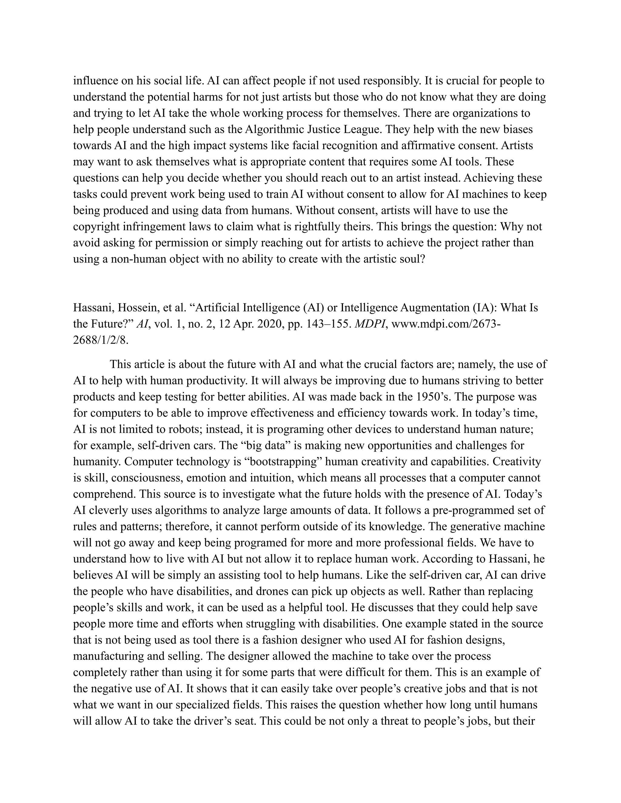 influence on his social life. AI can affect people if not used responsibly. It is crucial for people to
understand the potential harms for not just artists but those who do not know what they are doing
and trying to let AI take the whole working process for themselves. There are organizations to
help people understand such as the Algorithmic Justice League. They help with the new biases
towards AI and the high impact systems like facial recognition and affirmative consent. Artists
may want to ask themselves what is appropriate content that requires some AI tools. These
questions can help you decide whether you should reach out to an artist instead. Achieving these
tasks could prevent work being used to train AI without consent to allow for AI machines to keep
being produced and using data from humans. Without consent, artists will have to use the
copyright infringement laws to claim what is rightfully theirs. This brings the question: Why not
avoid asking for permission or simply reaching out for artists to achieve the project rather than
using a non-human object with no ability to create with the artistic soul?
Hassani, Hossein, et al. “Artificial Intelligence (AI) or Intelligence Augmentation (IA): What Is
the Future?” AI, vol. 1, no. 2, 12 Apr. 2020, pp. 143–155. MDPI, www.mdpi.com/2673-
2688/1/2/8.
This article is about the future with AI and what the crucial factors are; namely, the use of
AI to help with human productivity. It will always be improving due to humans striving to better
products and keep testing for better abilities. AI was made back in the 1950’s. The purpose was
for computers to be able to improve effectiveness and efficiency towards work. In today’s time,
AI is not limited to robots; instead, it is programing other devices to understand human nature;
for example, self-driven cars. The “big data” is making new opportunities and challenges for
humanity. Computer technology is “bootstrapping” human creativity and capabilities. Creativity
is skill, consciousness, emotion and intuition, which means all processes that a computer cannot
comprehend. This source is to investigate what the future holds with the presence of AI. Today’s
AI cleverly uses algorithms to analyze large amounts of data. It follows a pre-programmed set of
rules and patterns; therefore, it cannot perform outside of its knowledge. The generative machine
will not go away and keep being programed for more and more professional fields. We have to
understand how to live with AI but not allow it to replace human work. According to Hassani, he
believes AI will be simply an assisting tool to help humans. Like the self-driven car, AI can drive
the people who have disabilities, and drones can pick up objects as well. Rather than replacing
people’s skills and work, it can be used as a helpful tool. He discusses that they could help save
people more time and efforts when struggling with disabilities. One example stated in the source
that is not being used as tool there is a fashion designer who used AI for fashion designs,
manufacturing and selling. The designer allowed the machine to take over the process
completely rather than using it for some parts that were difficult for them. This is an example of
the negative use of AI. It shows that it can easily take over people’s creative jobs and that is not
what we want in our specialized fields. This raises the question whether how long until humans
will allow AI to take the driver’s seat. This could be not only a threat to people’s jobs, but their
 