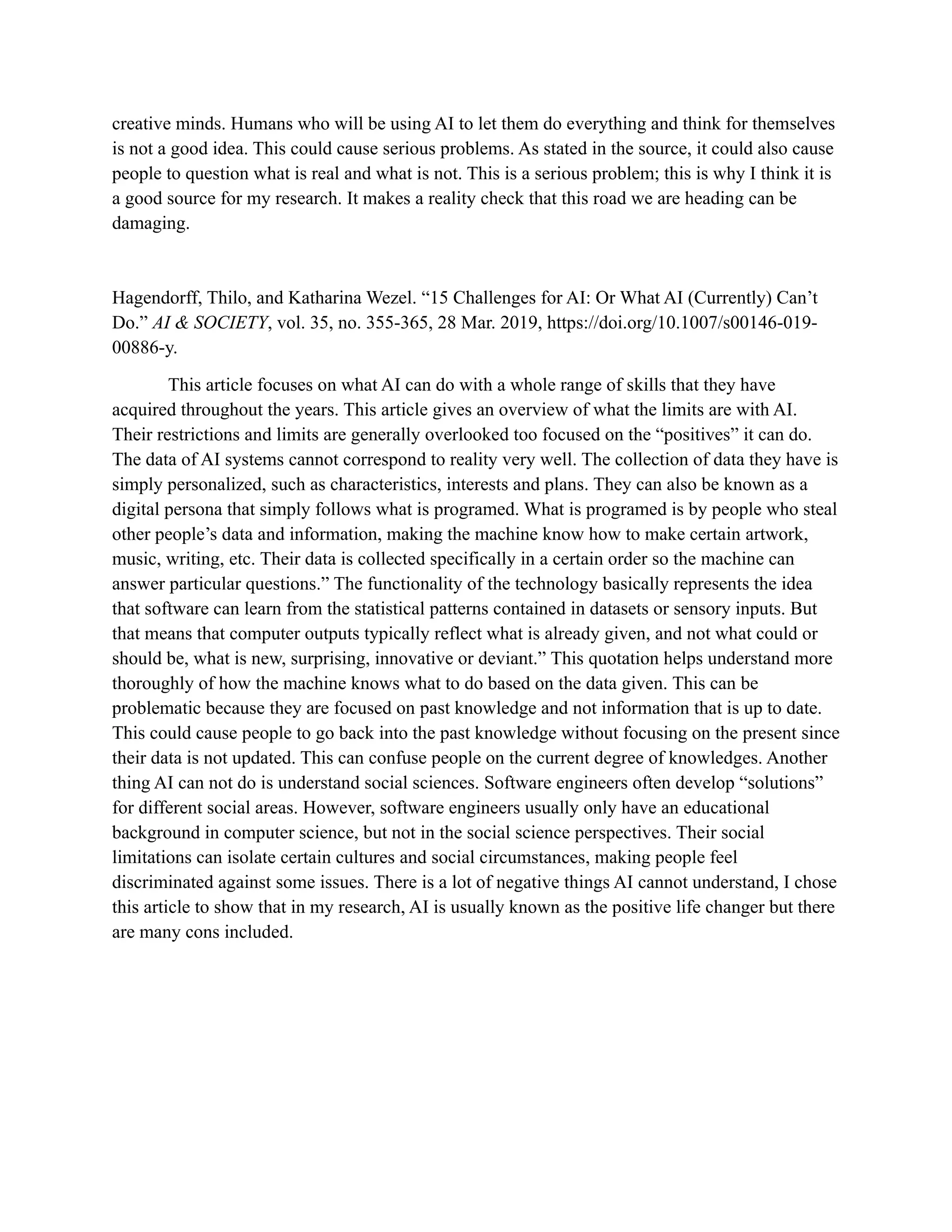 creative minds. Humans who will be using AI to let them do everything and think for themselves
is not a good idea. This could cause serious problems. As stated in the source, it could also cause
people to question what is real and what is not. This is a serious problem; this is why I think it is
a good source for my research. It makes a reality check that this road we are heading can be
damaging.
Hagendorff, Thilo, and Katharina Wezel. “15 Challenges for AI: Or What AI (Currently) Can’t
Do.” AI & SOCIETY, vol. 35, no. 355-365, 28 Mar. 2019, https://doi.org/10.1007/s00146-019-
00886-y.
This article focuses on what AI can do with a whole range of skills that they have
acquired throughout the years. This article gives an overview of what the limits are with AI.
Their restrictions and limits are generally overlooked too focused on the “positives” it can do.
The data of AI systems cannot correspond to reality very well. The collection of data they have is
simply personalized, such as characteristics, interests and plans. They can also be known as a
digital persona that simply follows what is programed. What is programed is by people who steal
other people’s data and information, making the machine know how to make certain artwork,
music, writing, etc. Their data is collected specifically in a certain order so the machine can
answer particular questions.” The functionality of the technology basically represents the idea
that software can learn from the statistical patterns contained in datasets or sensory inputs. But
that means that computer outputs typically reflect what is already given, and not what could or
should be, what is new, surprising, innovative or deviant.” This quotation helps understand more
thoroughly of how the machine knows what to do based on the data given. This can be
problematic because they are focused on past knowledge and not information that is up to date.
This could cause people to go back into the past knowledge without focusing on the present since
their data is not updated. This can confuse people on the current degree of knowledges. Another
thing AI can not do is understand social sciences. Software engineers often develop “solutions”
for different social areas. However, software engineers usually only have an educational
background in computer science, but not in the social science perspectives. Their social
limitations can isolate certain cultures and social circumstances, making people feel
discriminated against some issues. There is a lot of negative things AI cannot understand, I chose
this article to show that in my research, AI is usually known as the positive life changer but there
are many cons included.
 