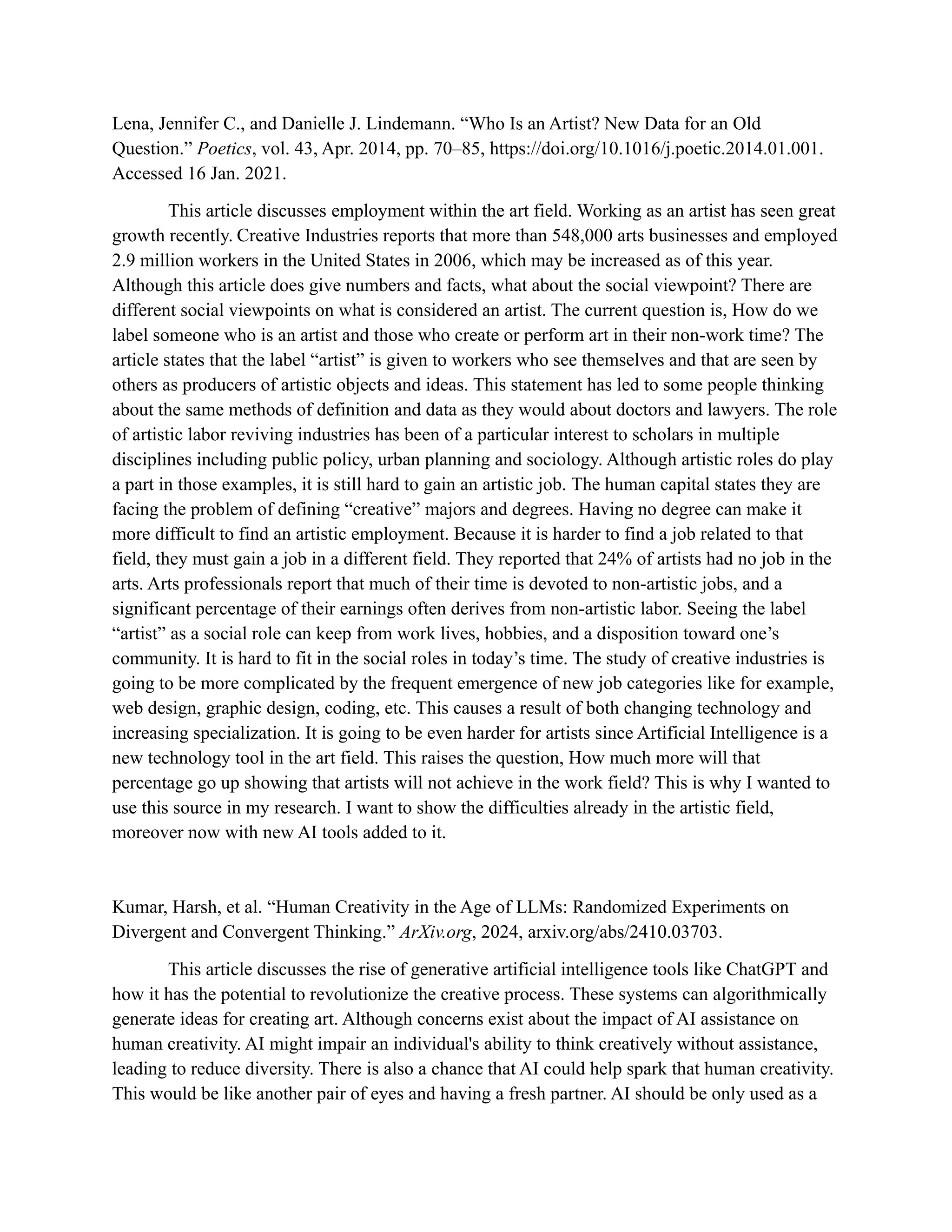 Lena, Jennifer C., and Danielle J. Lindemann. “Who Is an Artist? New Data for an Old
Question.” Poetics, vol. 43, Apr. 2014, pp. 70–85, https://doi.org/10.1016/j.poetic.2014.01.001.
Accessed 16 Jan. 2021.
This article discusses employment within the art field. Working as an artist has seen great
growth recently. Creative Industries reports that more than 548,000 arts businesses and employed
2.9 million workers in the United States in 2006, which may be increased as of this year.
Although this article does give numbers and facts, what about the social viewpoint? There are
different social viewpoints on what is considered an artist. The current question is, How do we
label someone who is an artist and those who create or perform art in their non-work time? The
article states that the label “artist” is given to workers who see themselves and that are seen by
others as producers of artistic objects and ideas. This statement has led to some people thinking
about the same methods of definition and data as they would about doctors and lawyers. The role
of artistic labor reviving industries has been of a particular interest to scholars in multiple
disciplines including public policy, urban planning and sociology. Although artistic roles do play
a part in those examples, it is still hard to gain an artistic job. The human capital states they are
facing the problem of defining “creative” majors and degrees. Having no degree can make it
more difficult to find an artistic employment. Because it is harder to find a job related to that
field, they must gain a job in a different field. They reported that 24% of artists had no job in the
arts. Arts professionals report that much of their time is devoted to non-artistic jobs, and a
significant percentage of their earnings often derives from non-artistic labor. Seeing the label
“artist” as a social role can keep from work lives, hobbies, and a disposition toward one’s
community. It is hard to fit in the social roles in today’s time. The study of creative industries is
going to be more complicated by the frequent emergence of new job categories like for example,
web design, graphic design, coding, etc. This causes a result of both changing technology and
increasing specialization. It is going to be even harder for artists since Artificial Intelligence is a
new technology tool in the art field. This raises the question, How much more will that
percentage go up showing that artists will not achieve in the work field? This is why I wanted to
use this source in my research. I want to show the difficulties already in the artistic field,
moreover now with new AI tools added to it.
Kumar, Harsh, et al. “Human Creativity in the Age of LLMs: Randomized Experiments on
Divergent and Convergent Thinking.” ArXiv.org, 2024, arxiv.org/abs/2410.03703.
This article discusses the rise of generative artificial intelligence tools like ChatGPT and
how it has the potential to revolutionize the creative process. These systems can algorithmically
generate ideas for creating art. Although concerns exist about the impact of AI assistance on
human creativity. AI might impair an individual's ability to think creatively without assistance,
leading to reduce diversity. There is also a chance that AI could help spark that human creativity.
This would be like another pair of eyes and having a fresh partner. AI should be only used as a
 