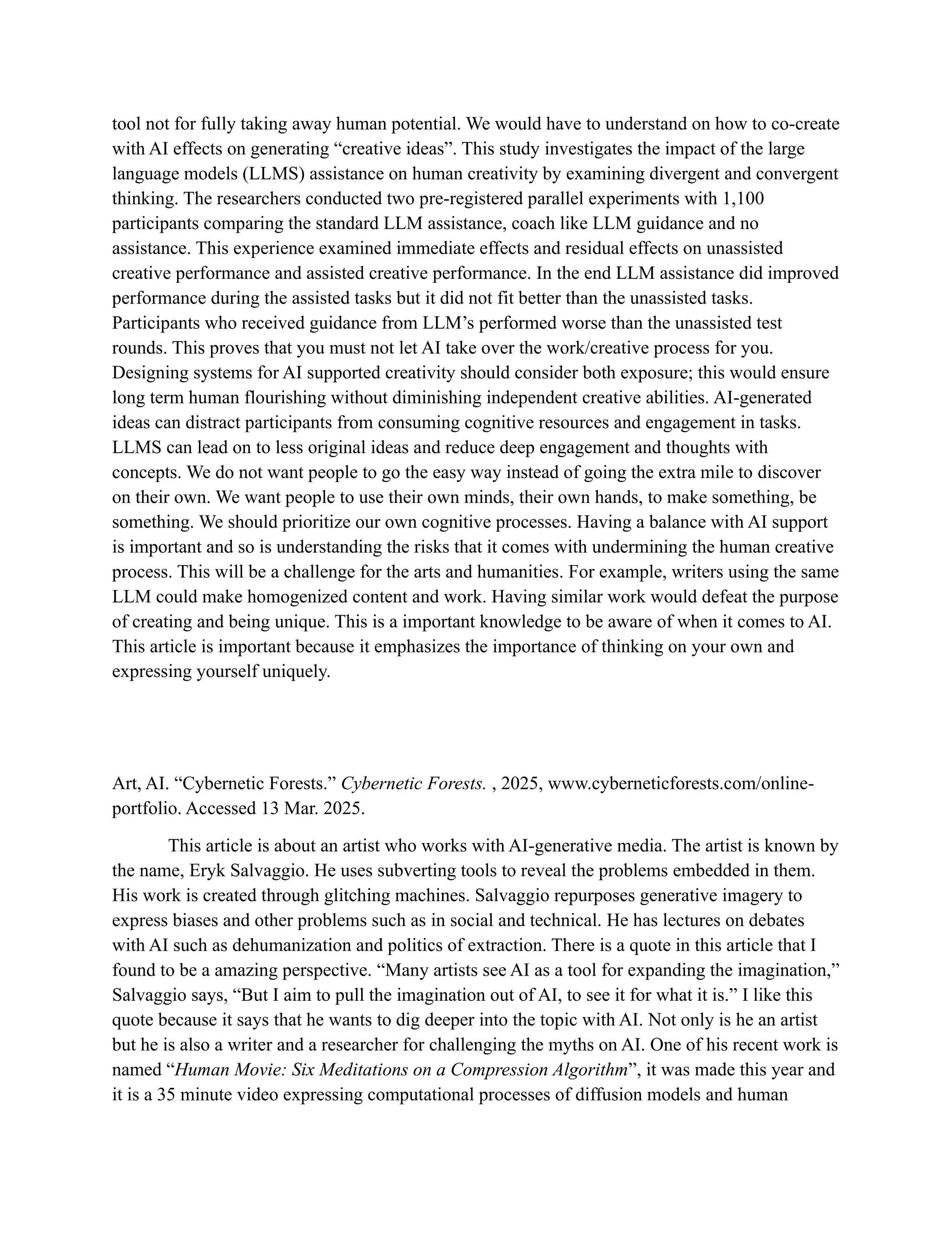 tool not for fully taking away human potential. We would have to understand on how to co-create
with AI effects on generating “creative ideas”. This study investigates the impact of the large
language models (LLMS) assistance on human creativity by examining divergent and convergent
thinking. The researchers conducted two pre-registered parallel experiments with 1,100
participants comparing the standard LLM assistance, coach like LLM guidance and no
assistance. This experience examined immediate effects and residual effects on unassisted
creative performance and assisted creative performance. In the end LLM assistance did improved
performance during the assisted tasks but it did not fit better than the unassisted tasks.
Participants who received guidance from LLM’s performed worse than the unassisted test
rounds. This proves that you must not let AI take over the work/creative process for you.
Designing systems for AI supported creativity should consider both exposure; this would ensure
long term human flourishing without diminishing independent creative abilities. AI-generated
ideas can distract participants from consuming cognitive resources and engagement in tasks.
LLMS can lead on to less original ideas and reduce deep engagement and thoughts with
concepts. We do not want people to go the easy way instead of going the extra mile to discover
on their own. We want people to use their own minds, their own hands, to make something, be
something. We should prioritize our own cognitive processes. Having a balance with AI support
is important and so is understanding the risks that it comes with undermining the human creative
process. This will be a challenge for the arts and humanities. For example, writers using the same
LLM could make homogenized content and work. Having similar work would defeat the purpose
of creating and being unique. This is a important knowledge to be aware of when it comes to AI.
This article is important because it emphasizes the importance of thinking on your own and
expressing yourself uniquely.
Art, AI. “Cybernetic Forests.” Cybernetic Forests. , 2025, www.cyberneticforests.com/online-
portfolio. Accessed 13 Mar. 2025.
This article is about an artist who works with AI-generative media. The artist is known by
the name, Eryk Salvaggio. He uses subverting tools to reveal the problems embedded in them.
His work is created through glitching machines. Salvaggio repurposes generative imagery to
express biases and other problems such as in social and technical. He has lectures on debates
with AI such as dehumanization and politics of extraction. There is a quote in this article that I
found to be a amazing perspective. “Many artists see AI as a tool for expanding the imagination,”
Salvaggio says, “But I aim to pull the imagination out of AI, to see it for what it is.” I like this
quote because it says that he wants to dig deeper into the topic with AI. Not only is he an artist
but he is also a writer and a researcher for challenging the myths on AI. One of his recent work is
named “Human Movie: Six Meditations on a Compression Algorithm”, it was made this year and
it is a 35 minute video expressing computational processes of diffusion models and human
 
