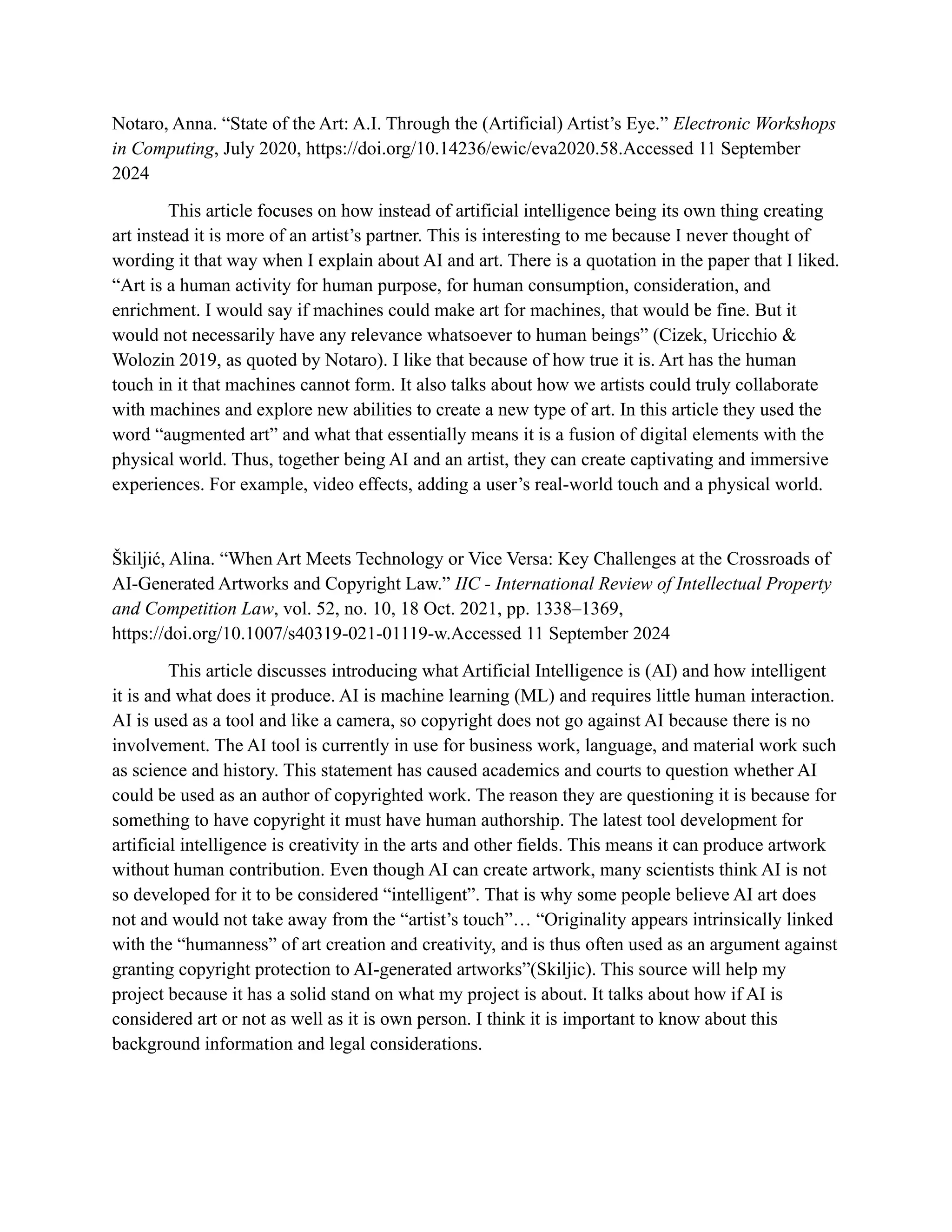 Notaro, Anna. “State of the Art: A.I. Through the (Artificial) Artist’s Eye.” Electronic Workshops
in Computing, July 2020, https://doi.org/10.14236/ewic/eva2020.58.Accessed 11 September
2024
This article focuses on how instead of artificial intelligence being its own thing creating
art instead it is more of an artist’s partner. This is interesting to me because I never thought of
wording it that way when I explain about AI and art. There is a quotation in the paper that I liked.
“Art is a human activity for human purpose, for human consumption, consideration, and
enrichment. I would say if machines could make art for machines, that would be fine. But it
would not necessarily have any relevance whatsoever to human beings” (Cizek, Uricchio &
Wolozin 2019, as quoted by Notaro). I like that because of how true it is. Art has the human
touch in it that machines cannot form. It also talks about how we artists could truly collaborate
with machines and explore new abilities to create a new type of art. In this article they used the
word “augmented art” and what that essentially means it is a fusion of digital elements with the
physical world. Thus, together being AI and an artist, they can create captivating and immersive
experiences. For example, video effects, adding a user’s real-world touch and a physical world.
Škiljić, Alina. “When Art Meets Technology or Vice Versa: Key Challenges at the Crossroads of
AI-Generated Artworks and Copyright Law.” IIC - International Review of Intellectual Property
and Competition Law, vol. 52, no. 10, 18 Oct. 2021, pp. 1338–1369,
https://doi.org/10.1007/s40319-021-01119-w.Accessed 11 September 2024
This article discusses introducing what Artificial Intelligence is (AI) and how intelligent
it is and what does it produce. AI is machine learning (ML) and requires little human interaction.
AI is used as a tool and like a camera, so copyright does not go against AI because there is no
involvement. The AI tool is currently in use for business work, language, and material work such
as science and history. This statement has caused academics and courts to question whether AI
could be used as an author of copyrighted work. The reason they are questioning it is because for
something to have copyright it must have human authorship. The latest tool development for
artificial intelligence is creativity in the arts and other fields. This means it can produce artwork
without human contribution. Even though AI can create artwork, many scientists think AI is not
so developed for it to be considered “intelligent”. That is why some people believe AI art does
not and would not take away from the “artist’s touch”… “Originality appears intrinsically linked
with the “humanness” of art creation and creativity, and is thus often used as an argument against
granting copyright protection to AI-generated artworks”(Skiljic). This source will help my
project because it has a solid stand on what my project is about. It talks about how if AI is
considered art or not as well as it is own person. I think it is important to know about this
background information and legal considerations.
 