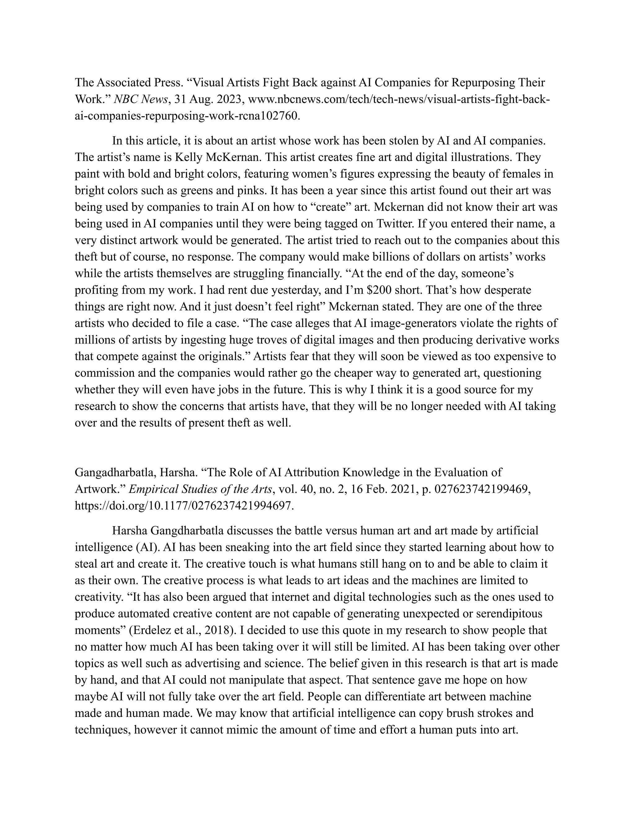 The Associated Press. “Visual Artists Fight Back against AI Companies for Repurposing Their
Work.” NBC News, 31 Aug. 2023, www.nbcnews.com/tech/tech-news/visual-artists-fight-back-
ai-companies-repurposing-work-rcna102760.
In this article, it is about an artist whose work has been stolen by AI and AI companies.
The artist’s name is Kelly McKernan. This artist creates fine art and digital illustrations. They
paint with bold and bright colors, featuring women’s figures expressing the beauty of females in
bright colors such as greens and pinks. It has been a year since this artist found out their art was
being used by companies to train AI on how to “create” art. Mckernan did not know their art was
being used in AI companies until they were being tagged on Twitter. If you entered their name, a
very distinct artwork would be generated. The artist tried to reach out to the companies about this
theft but of course, no response. The company would make billions of dollars on artists’ works
while the artists themselves are struggling financially. “At the end of the day, someone’s
profiting from my work. I had rent due yesterday, and I’m $200 short. That’s how desperate
things are right now. And it just doesn’t feel right” Mckernan stated. They are one of the three
artists who decided to file a case. “The case alleges that AI image-generators violate the rights of
millions of artists by ingesting huge troves of digital images and then producing derivative works
that compete against the originals.” Artists fear that they will soon be viewed as too expensive to
commission and the companies would rather go the cheaper way to generated art, questioning
whether they will even have jobs in the future. This is why I think it is a good source for my
research to show the concerns that artists have, that they will be no longer needed with AI taking
over and the results of present theft as well.
Gangadharbatla, Harsha. “The Role of AI Attribution Knowledge in the Evaluation of
Artwork.” Empirical Studies of the Arts, vol. 40, no. 2, 16 Feb. 2021, p. 027623742199469,
https://doi.org/10.1177/0276237421994697.
Harsha Gangdharbatla discusses the battle versus human art and art made by artificial
intelligence (AI). AI has been sneaking into the art field since they started learning about how to
steal art and create it. The creative touch is what humans still hang on to and be able to claim it
as their own. The creative process is what leads to art ideas and the machines are limited to
creativity. “It has also been argued that internet and digital technologies such as the ones used to
produce automated creative content are not capable of generating unexpected or serendipitous
moments” (Erdelez et al., 2018). I decided to use this quote in my research to show people that
no matter how much AI has been taking over it will still be limited. AI has been taking over other
topics as well such as advertising and science. The belief given in this research is that art is made
by hand, and that AI could not manipulate that aspect. That sentence gave me hope on how
maybe AI will not fully take over the art field. People can differentiate art between machine
made and human made. We may know that artificial intelligence can copy brush strokes and
techniques, however it cannot mimic the amount of time and effort a human puts into art.
 
