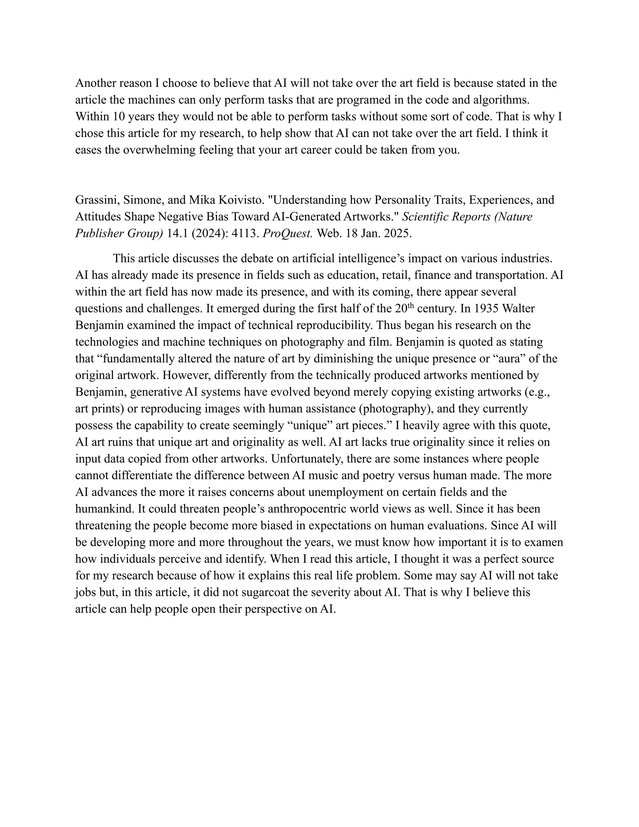 Another reason I choose to believe that AI will not take over the art field is because stated in the
article the machines can only perform tasks that are programed in the code and algorithms.
Within 10 years they would not be able to perform tasks without some sort of code. That is why I
chose this article for my research, to help show that AI can not take over the art field. I think it
eases the overwhelming feeling that your art career could be taken from you.
Grassini, Simone, and Mika Koivisto. "Understanding how Personality Traits, Experiences, and
Attitudes Shape Negative Bias Toward AI-Generated Artworks." Scientific Reports (Nature
Publisher Group) 14.1 (2024): 4113. ProQuest. Web. 18 Jan. 2025.
This article discusses the debate on artificial intelligence’s impact on various industries.
AI has already made its presence in fields such as education, retail, finance and transportation. AI
within the art field has now made its presence, and with its coming, there appear several
questions and challenges. It emerged during the first half of the 20th
century. In 1935 Walter
Benjamin examined the impact of technical reproducibility. Thus began his research on the
technologies and machine techniques on photography and film. Benjamin is quoted as stating
that “fundamentally altered the nature of art by diminishing the unique presence or “aura” of the
original artwork. However, differently from the technically produced artworks mentioned by
Benjamin, generative AI systems have evolved beyond merely copying existing artworks (e.g.,
art prints) or reproducing images with human assistance (photography), and they currently
possess the capability to create seemingly “unique” art pieces.” I heavily agree with this quote,
AI art ruins that unique art and originality as well. AI art lacks true originality since it relies on
input data copied from other artworks. Unfortunately, there are some instances where people
cannot differentiate the difference between AI music and poetry versus human made. The more
AI advances the more it raises concerns about unemployment on certain fields and the
humankind. It could threaten people’s anthropocentric world views as well. Since it has been
threatening the people become more biased in expectations on human evaluations. Since AI will
be developing more and more throughout the years, we must know how important it is to examen
how individuals perceive and identify. When I read this article, I thought it was a perfect source
for my research because of how it explains this real life problem. Some may say AI will not take
jobs but, in this article, it did not sugarcoat the severity about AI. That is why I believe this
article can help people open their perspective on AI.
 
