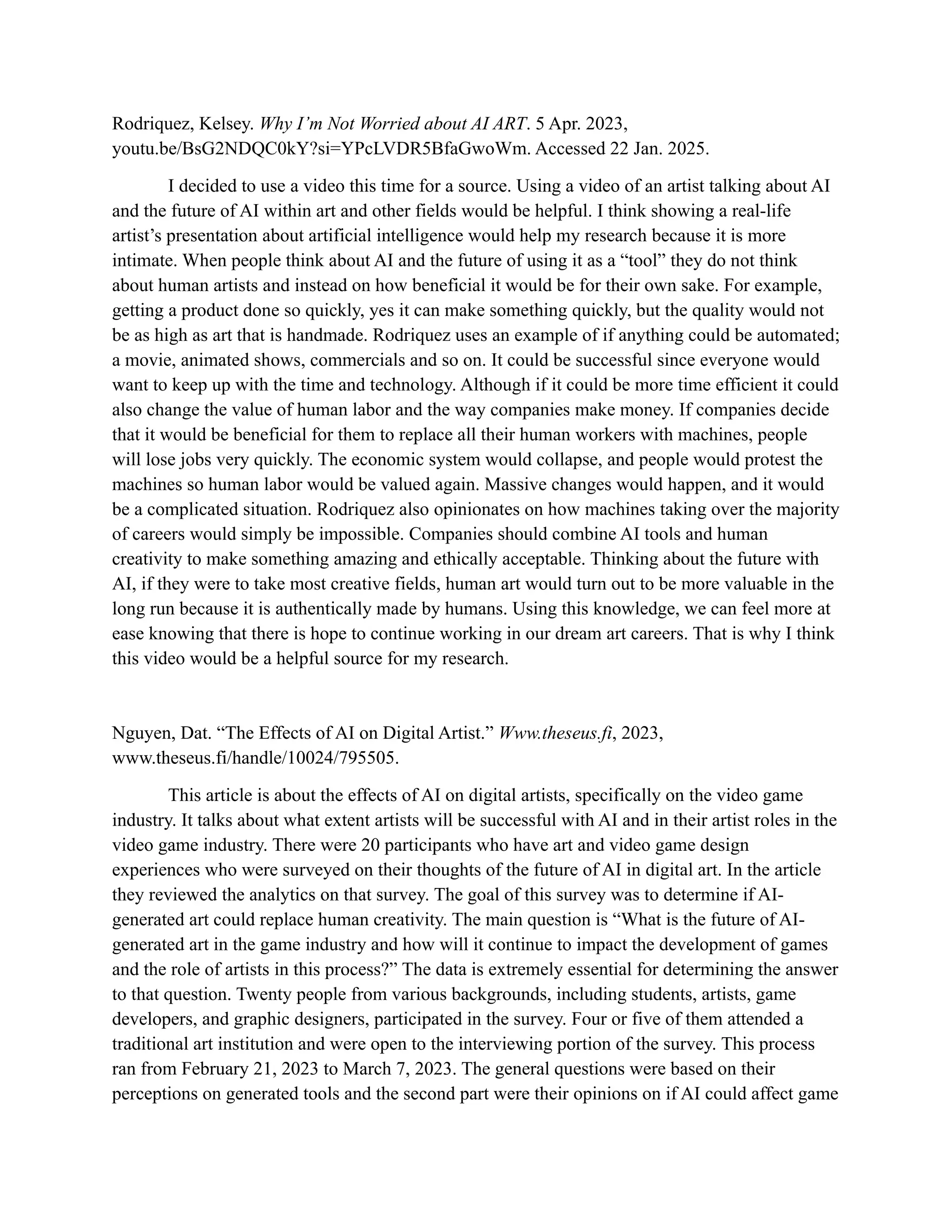 Rodriquez, Kelsey. Why I’m Not Worried about AI ART. 5 Apr. 2023,
youtu.be/BsG2NDQC0kY?si=YPcLVDR5BfaGwoWm. Accessed 22 Jan. 2025.
I decided to use a video this time for a source. Using a video of an artist talking about AI
and the future of AI within art and other fields would be helpful. I think showing a real-life
artist’s presentation about artificial intelligence would help my research because it is more
intimate. When people think about AI and the future of using it as a “tool” they do not think
about human artists and instead on how beneficial it would be for their own sake. For example,
getting a product done so quickly, yes it can make something quickly, but the quality would not
be as high as art that is handmade. Rodriquez uses an example of if anything could be automated;
a movie, animated shows, commercials and so on. It could be successful since everyone would
want to keep up with the time and technology. Although if it could be more time efficient it could
also change the value of human labor and the way companies make money. If companies decide
that it would be beneficial for them to replace all their human workers with machines, people
will lose jobs very quickly. The economic system would collapse, and people would protest the
machines so human labor would be valued again. Massive changes would happen, and it would
be a complicated situation. Rodriquez also opinionates on how machines taking over the majority
of careers would simply be impossible. Companies should combine AI tools and human
creativity to make something amazing and ethically acceptable. Thinking about the future with
AI, if they were to take most creative fields, human art would turn out to be more valuable in the
long run because it is authentically made by humans. Using this knowledge, we can feel more at
ease knowing that there is hope to continue working in our dream art careers. That is why I think
this video would be a helpful source for my research.
Nguyen, Dat. “The Effects of AI on Digital Artist.” Www.theseus.fi, 2023,
www.theseus.fi/handle/10024/795505.
This article is about the effects of AI on digital artists, specifically on the video game
industry. It talks about what extent artists will be successful with AI and in their artist roles in the
video game industry. There were 20 participants who have art and video game design
experiences who were surveyed on their thoughts of the future of AI in digital art. In the article
they reviewed the analytics on that survey. The goal of this survey was to determine if AI-
generated art could replace human creativity. The main question is “What is the future of AI-
generated art in the game industry and how will it continue to impact the development of games
and the role of artists in this process?” The data is extremely essential for determining the answer
to that question. Twenty people from various backgrounds, including students, artists, game
developers, and graphic designers, participated in the survey. Four or five of them attended a
traditional art institution and were open to the interviewing portion of the survey. This process
ran from February 21, 2023 to March 7, 2023. The general questions were based on their
perceptions on generated tools and the second part were their opinions on if AI could affect game
 