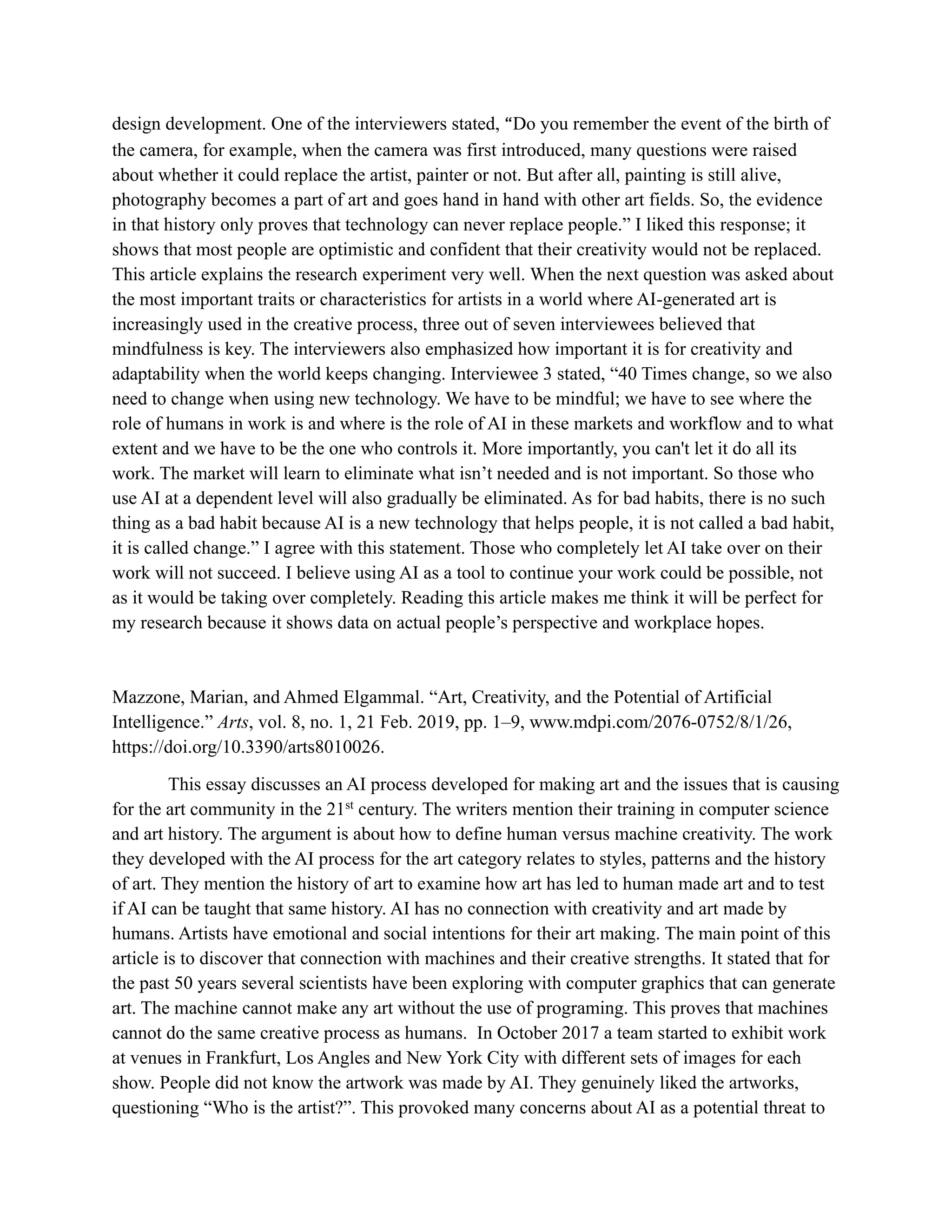 design development. One of the interviewers stated, “Do you remember the event of the birth of
the camera, for example, when the camera was first introduced, many questions were raised
about whether it could replace the artist, painter or not. But after all, painting is still alive,
photography becomes a part of art and goes hand in hand with other art fields. So, the evidence
in that history only proves that technology can never replace people.” I liked this response; it
shows that most people are optimistic and confident that their creativity would not be replaced.
This article explains the research experiment very well. When the next question was asked about
the most important traits or characteristics for artists in a world where AI-generated art is
increasingly used in the creative process, three out of seven interviewees believed that
mindfulness is key. The interviewers also emphasized how important it is for creativity and
adaptability when the world keeps changing. Interviewee 3 stated, “40 Times change, so we also
need to change when using new technology. We have to be mindful; we have to see where the
role of humans in work is and where is the role of AI in these markets and workflow and to what
extent and we have to be the one who controls it. More importantly, you can't let it do all its
work. The market will learn to eliminate what isn’t needed and is not important. So those who
use AI at a dependent level will also gradually be eliminated. As for bad habits, there is no such
thing as a bad habit because AI is a new technology that helps people, it is not called a bad habit,
it is called change.” I agree with this statement. Those who completely let AI take over on their
work will not succeed. I believe using AI as a tool to continue your work could be possible, not
as it would be taking over completely. Reading this article makes me think it will be perfect for
my research because it shows data on actual people’s perspective and workplace hopes.
Mazzone, Marian, and Ahmed Elgammal. “Art, Creativity, and the Potential of Artificial
Intelligence.” Arts, vol. 8, no. 1, 21 Feb. 2019, pp. 1–9, www.mdpi.com/2076-0752/8/1/26,
https://doi.org/10.3390/arts8010026.
This essay discusses an AI process developed for making art and the issues that is causing
for the art community in the 21st
century. The writers mention their training in computer science
and art history. The argument is about how to define human versus machine creativity. The work
they developed with the AI process for the art category relates to styles, patterns and the history
of art. They mention the history of art to examine how art has led to human made art and to test
if AI can be taught that same history. AI has no connection with creativity and art made by
humans. Artists have emotional and social intentions for their art making. The main point of this
article is to discover that connection with machines and their creative strengths. It stated that for
the past 50 years several scientists have been exploring with computer graphics that can generate
art. The machine cannot make any art without the use of programing. This proves that machines
cannot do the same creative process as humans. In October 2017 a team started to exhibit work
at venues in Frankfurt, Los Angles and New York City with different sets of images for each
show. People did not know the artwork was made by AI. They genuinely liked the artworks,
questioning “Who is the artist?”. This provoked many concerns about AI as a potential threat to
 