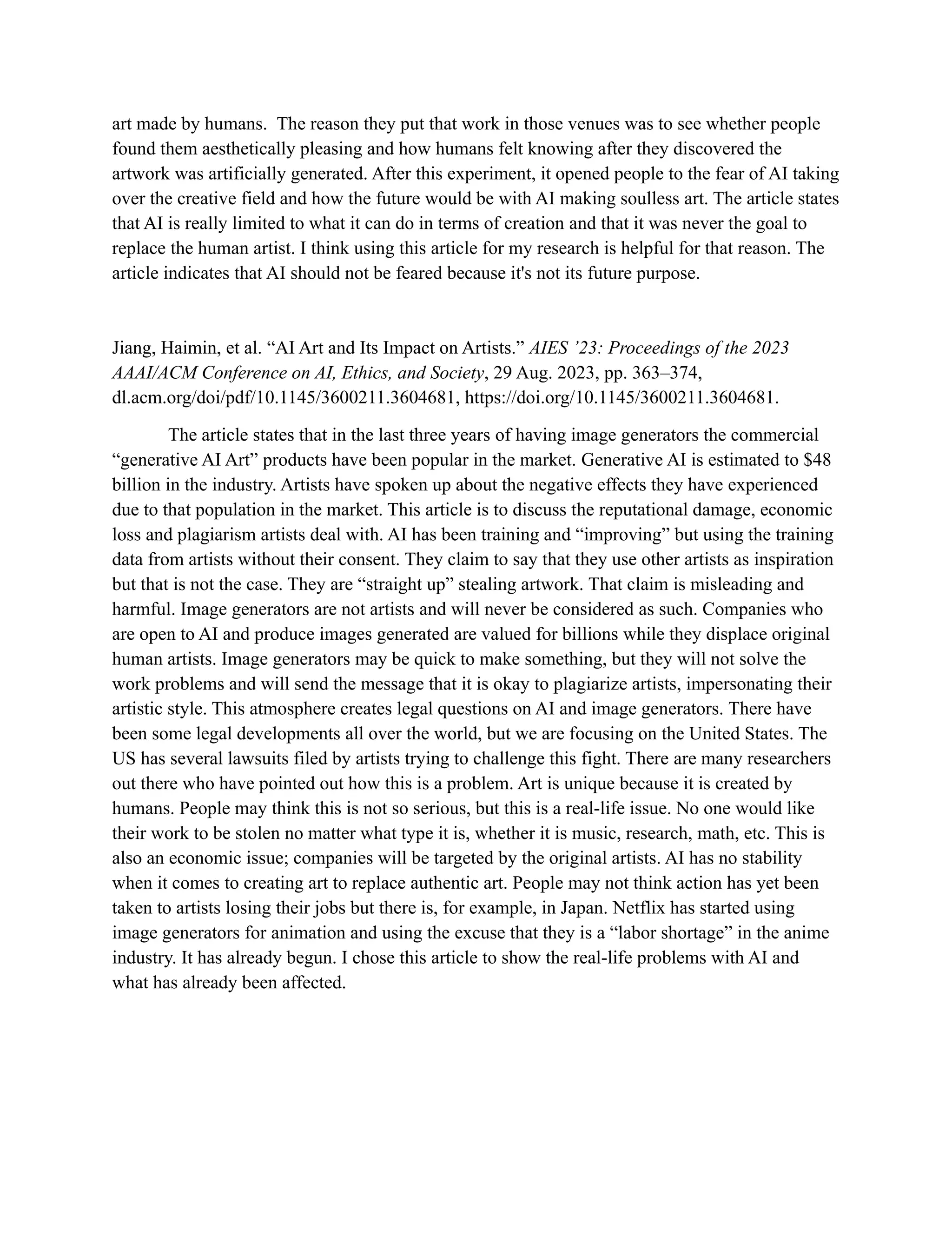 art made by humans. The reason they put that work in those venues was to see whether people
found them aesthetically pleasing and how humans felt knowing after they discovered the
artwork was artificially generated. After this experiment, it opened people to the fear of AI taking
over the creative field and how the future would be with AI making soulless art. The article states
that AI is really limited to what it can do in terms of creation and that it was never the goal to
replace the human artist. I think using this article for my research is helpful for that reason. The
article indicates that AI should not be feared because it's not its future purpose.
Jiang, Haimin, et al. “AI Art and Its Impact on Artists.” AIES ’23: Proceedings of the 2023
AAAI/ACM Conference on AI, Ethics, and Society, 29 Aug. 2023, pp. 363–374,
dl.acm.org/doi/pdf/10.1145/3600211.3604681, https://doi.org/10.1145/3600211.3604681.
The article states that in the last three years of having image generators the commercial
“generative AI Art” products have been popular in the market. Generative AI is estimated to $48
billion in the industry. Artists have spoken up about the negative effects they have experienced
due to that population in the market. This article is to discuss the reputational damage, economic
loss and plagiarism artists deal with. AI has been training and “improving” but using the training
data from artists without their consent. They claim to say that they use other artists as inspiration
but that is not the case. They are “straight up” stealing artwork. That claim is misleading and
harmful. Image generators are not artists and will never be considered as such. Companies who
are open to AI and produce images generated are valued for billions while they displace original
human artists. Image generators may be quick to make something, but they will not solve the
work problems and will send the message that it is okay to plagiarize artists, impersonating their
artistic style. This atmosphere creates legal questions on AI and image generators. There have
been some legal developments all over the world, but we are focusing on the United States. The
US has several lawsuits filed by artists trying to challenge this fight. There are many researchers
out there who have pointed out how this is a problem. Art is unique because it is created by
humans. People may think this is not so serious, but this is a real-life issue. No one would like
their work to be stolen no matter what type it is, whether it is music, research, math, etc. This is
also an economic issue; companies will be targeted by the original artists. AI has no stability
when it comes to creating art to replace authentic art. People may not think action has yet been
taken to artists losing their jobs but there is, for example, in Japan. Netflix has started using
image generators for animation and using the excuse that they is a “labor shortage” in the anime
industry. It has already begun. I chose this article to show the real-life problems with AI and
what has already been affected.
 