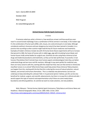 Ivan J. Garcia 804-10-2844<br />October 2010<br />RISE Program<br />An noted Bibliography #2<br />Animal-Human Hybrids Spark Controversy<br />A review<br />If someone asked you what a chimera is, how would you answer and how would you even react? In ancient Greek mythology it was a combination of three animals in one body; in the modern age it’s the combination of human parts (DNA, cells, tissues, etc.) and animal parts in one body. Although considered unethical, inhumane and even dangerous by many (it has been banned in Canada); it is a practice that according to other scientist might hold the key for future medicines and treatments. Examples of modern chimeras include rats with 1% human brain (future experiments will try to increase that percent to 100), the fusion of human cells in rabbit eggs, pigs with circulating human blood, and human tissues inside animal bodies for surgical uses. Scientists are also using these chimeras to test drugs and medicinal procedures and treatments, so they can be later performed, if successful, in real humans. They believe that if animals have more human aspects and physiological traits they can better understand drugs and see more real-life reactions. Although it may seem perfect for medicinal uses, there are many concerns with this; starting with the simple fact that, how can that animal or chimera be classified, human or an animal? What kind of laws could help protect these chimeras? Many disasters can happen from this, starting with the fact that this is altering the course of natural selection, natural habitats, and animals and humans themselves.  This is a relatively new phenomenon, but test are underway to keep extending this unknown field. In my personal opinion I believe, yes this can be very beneficial for medical, surgical, and scientific advancements, but there is no way this is ethical and safe. I would support this type of research and experimentation only if there are some newly drawn boundaries and ethical guidelines. As scientist we want to create solutions, not new problems.<br />Mott, Maryann. quot;
Animal-Human Hybrids Spark Controversy.quot;
 Daily Nature and Science News and Headlines | National Geographic News. 25 Jan. 2005. Web. 15 Oct. 2010. http://news.nationalgeographic.com/news/2005/01/0125_050125_chimeras.html<br />