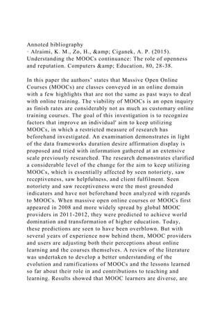 Annoted bibliography
· Alraimi, K. M., Zo, H., &amp; Ciganek, A. P. (2015).
Understanding the MOOCs continuance: The role of openness
and reputation. Computers &amp; Education, 80, 28-38.
In this paper the authors’ states that Massive Open Online
Courses (MOOCs) are classes conveyed in an online domain
with a few highlights that are not the same as past ways to deal
with online training. The viability of MOOCs is an open inquiry
as finish rates are considerably not as much as customary online
training courses. The goal of this investigation is to recognize
factors that improve an individual' aim to keep utilizing
MOOCs, in which a restricted measure of research has
beforehand investigated. An examination demonstrates in light
of the data frameworks duration desire affirmation display is
proposed and tried with information gathered at an extensive
scale previously researched. The research demonstrates clarified
a considerable level of the change for the aim to keep utilizing
MOOCs, which is essentially affected by seen notoriety, saw
receptiveness, saw helpfulness, and client fulfilment. Seen
notoriety and saw receptiveness were the most grounded
indicators and have not beforehand been analyzed with regards
to MOOCs. When massive open online courses or MOOCs first
appeared in 2008 and more widely spread by global MOOC
providers in 2011-2012, they were predicted to achieve world
domination and transformation of higher education. Today,
these predictions are seen to have been overblown. But with
several years of experience now behind them, MOOC providers
and users are adjusting both their perceptions about online
learning and the courses themselves. A review of the literature
was undertaken to develop a better understanding of the
evolution and ramifications of MOOCs and the lessons learned
so far about their role in and contributions to teaching and
learning. Results showed that MOOC learners are diverse, are
 