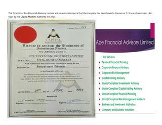The Director of Ace Financial Advisory Limited are please to announce that the company has been issued a license no. 111 as an Investment Ad-
visor by the Capital Markets Authority in Kenya.
 