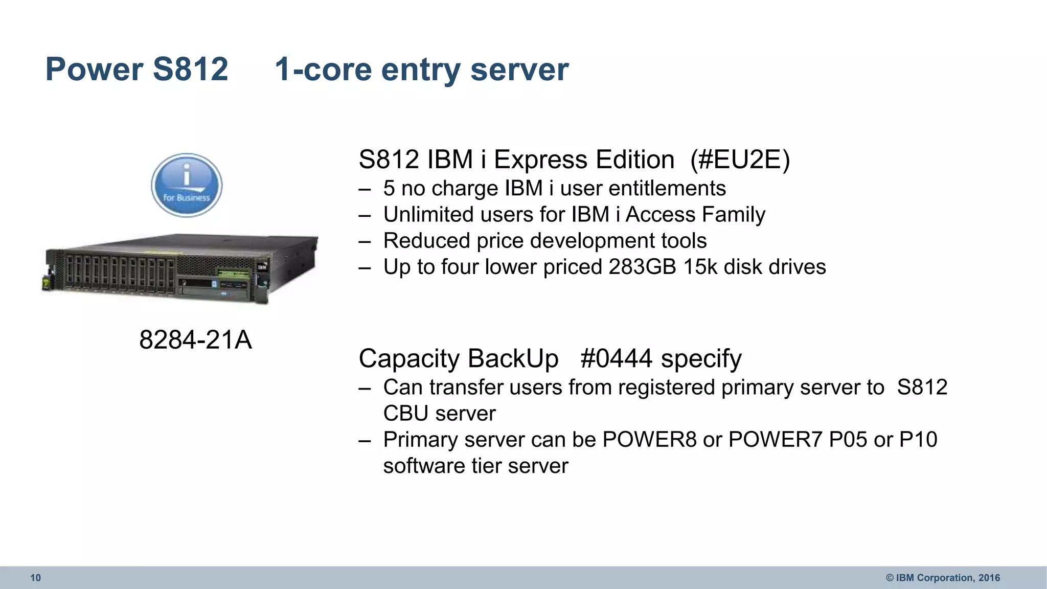10 © IBM Corporation, 2016
Power S812 1-core entry server
8284-21A
S812 IBM i Express Edition (#EU2E)
– 5 no charge IBM i user entitlements
– Unlimited users for IBM i Access Family
– Reduced price development tools
– Up to four lower priced 283GB 15k disk drives
Capacity BackUp #0444 specify
– Can transfer users from registered primary server to S812
CBU server
– Primary server can be POWER8 or POWER7 P05 or P10
software tier server
 