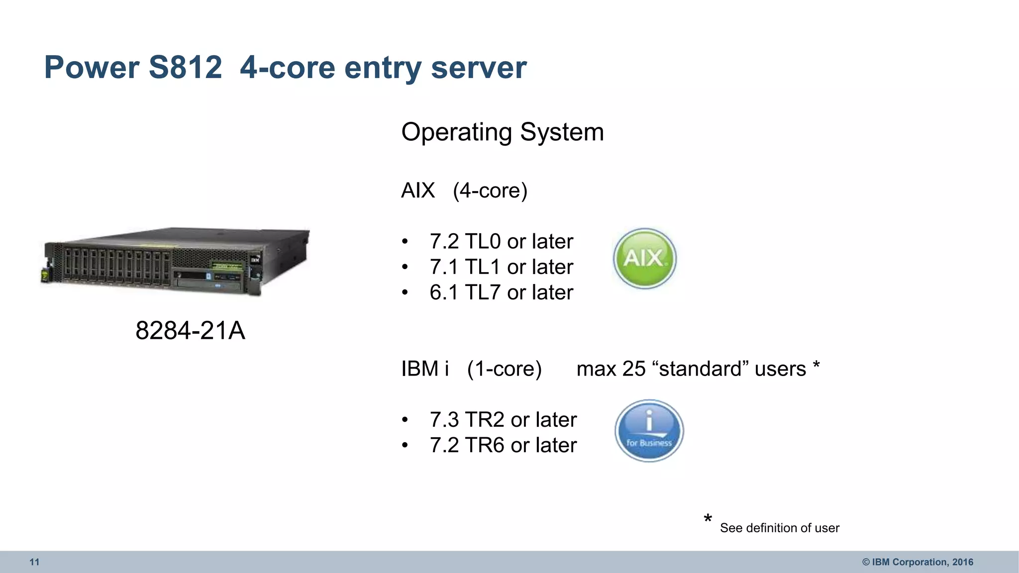 11 © IBM Corporation, 2016
Power S812 4-core entry server
8284-21A
Operating System
AIX (4-core)
• 7.2 TL0 or later
• 7.1 TL1 or later
• 6.1 TL7 or later
IBM i (1-core) max 25 “standard” users *
• 7.3 TR2 or later
• 7.2 TR6 or later
* See definition of user
 