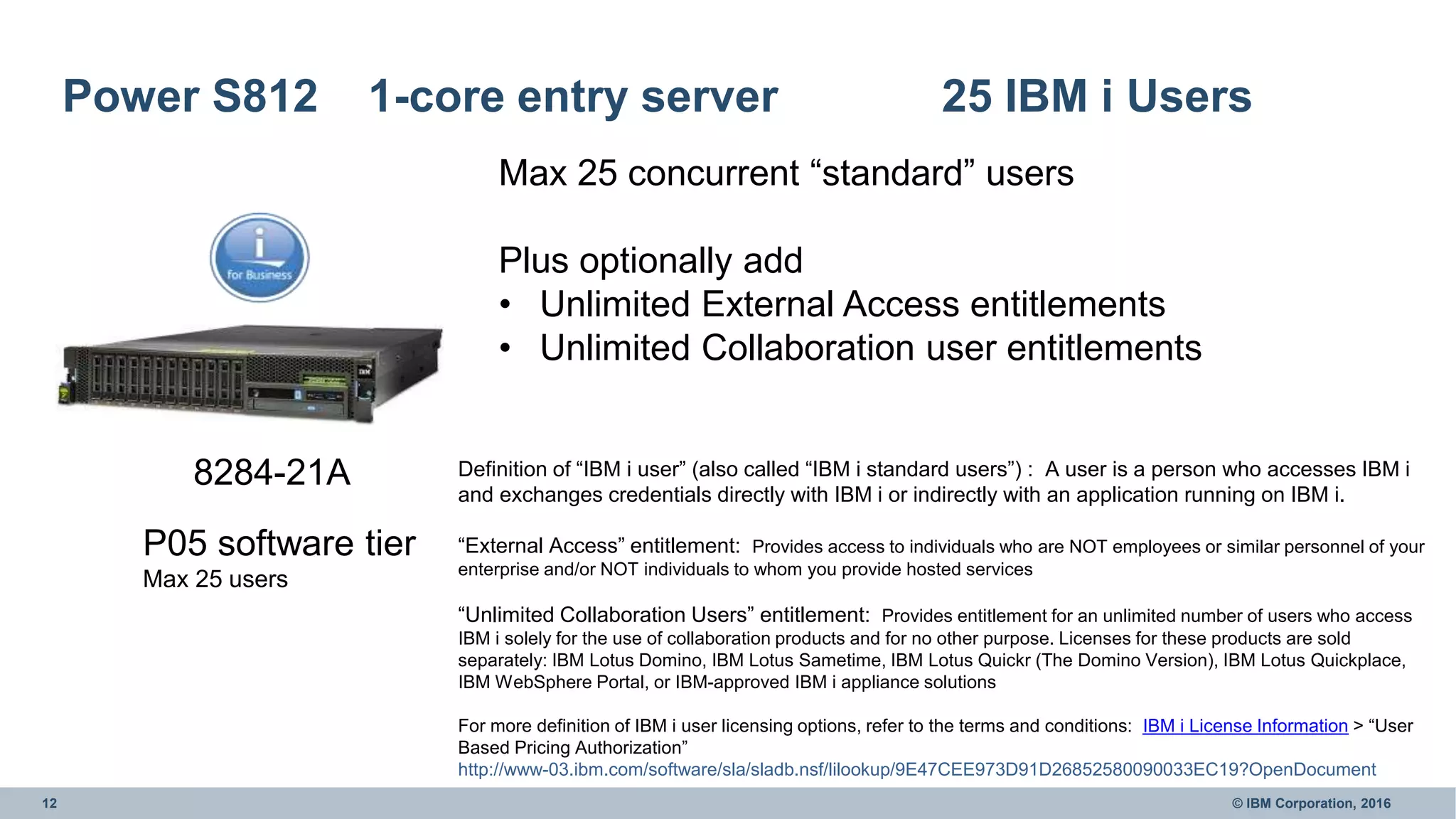 12 © IBM Corporation, 2016
Power S812 1-core entry server 25 IBM i Users
8284-21A
Max 25 concurrent “standard” users
Plus optionally add
• Unlimited External Access entitlements
• Unlimited Collaboration user entitlements
Definition of “IBM i user” (also called “IBM i standard users”) : A user is a person who accesses IBM i
and exchanges credentials directly with IBM i or indirectly with an application running on IBM i.
“External Access” entitlement: Provides access to individuals who are NOT employees or similar personnel of your
enterprise and/or NOT individuals to whom you provide hosted services
“Unlimited Collaboration Users” entitlement: Provides entitlement for an unlimited number of users who access
IBM i solely for the use of collaboration products and for no other purpose. Licenses for these products are sold
separately: IBM Lotus Domino, IBM Lotus Sametime, IBM Lotus Quickr (The Domino Version), IBM Lotus Quickplace,
IBM WebSphere Portal, or IBM-approved IBM i appliance solutions
For more definition of IBM i user licensing options, refer to the terms and conditions: IBM i License Information > “User
Based Pricing Authorization”
http://www-03.ibm.com/software/sla/sladb.nsf/lilookup/9E47CEE973D91D26852580090033EC19?OpenDocument
P05 software tier
Max 25 users
 