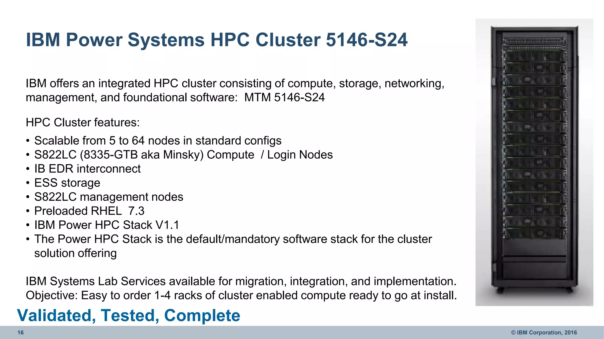 16 © IBM Corporation, 2016
IBM Power Systems HPC Cluster 5146-S24
IBM offers an integrated HPC cluster consisting of compute, storage, networking,
management, and foundational software: MTM 5146-S24
HPC Cluster features:
• Scalable from 5 to 64 nodes in standard configs
• S822LC (8335-GTB aka Minsky) Compute / Login Nodes
• IB EDR interconnect
• ESS storage
• S822LC management nodes
• Preloaded RHEL 7.3
• IBM Power HPC Stack V1.1
• The Power HPC Stack is the default/mandatory software stack for the cluster
solution offering
IBM Systems Lab Services available for migration, integration, and implementation.
Objective: Easy to order 1-4 racks of cluster enabled compute ready to go at install.
Validated, Tested, Complete
 