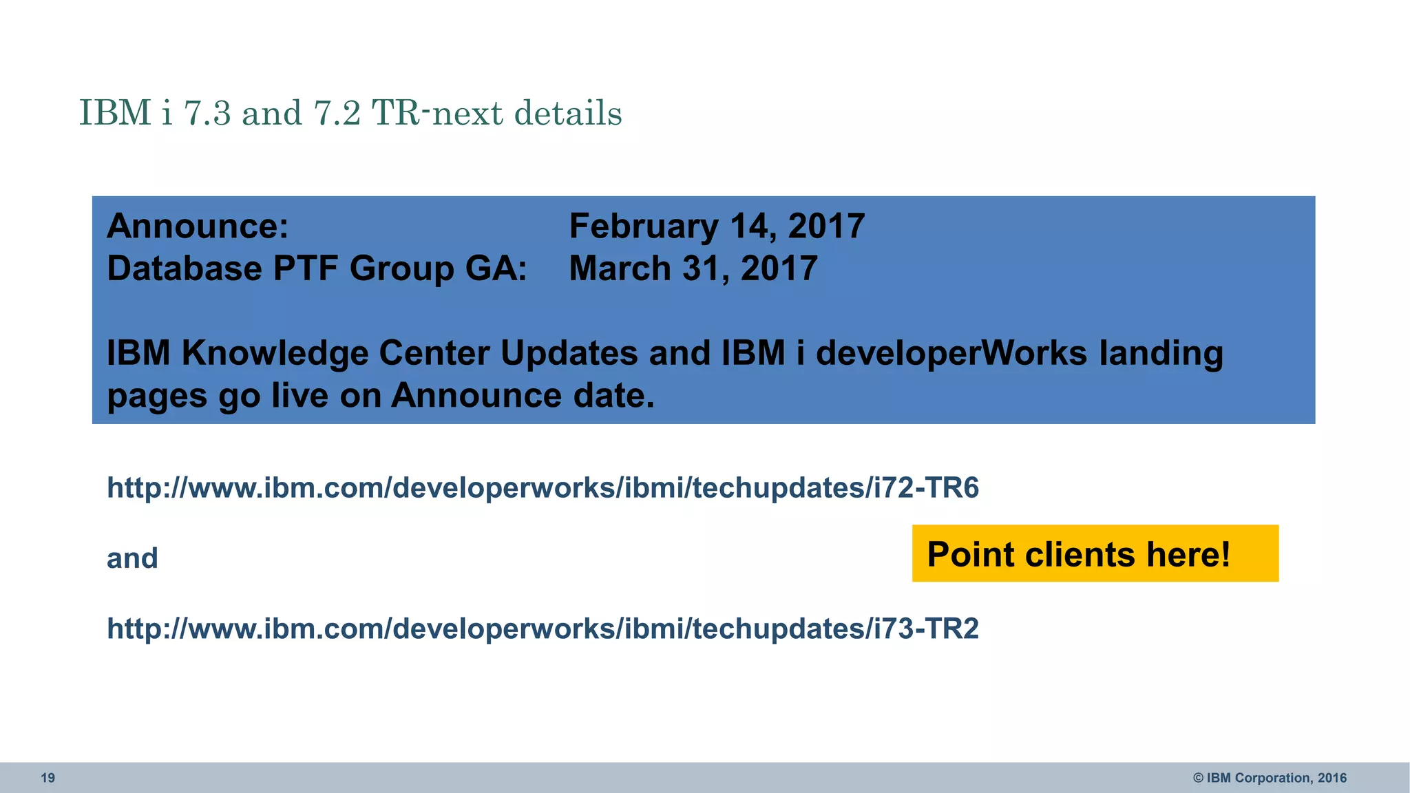 19 © IBM Corporation, 2016
http://www.ibm.com/developerworks/ibmi/techupdates/i72-TR6
and
http://www.ibm.com/developerworks/ibmi/techupdates/i73-TR2
Announce: February 14, 2017
Database PTF Group GA: March 31, 2017
IBM Knowledge Center Updates and IBM i developerWorks landing
pages go live on Announce date.
IBM i 7.3 and 7.2 TR-next details
Point clients here!
 