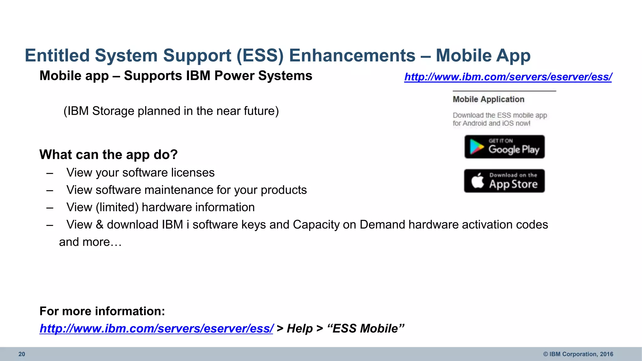 20 © IBM Corporation, 2016
Entitled System Support (ESS) Enhancements – Mobile App
Mobile app – Supports IBM Power Systems
(IBM Storage planned in the near future)
What can the app do?
– View your software licenses
– View software maintenance for your products
– View (limited) hardware information
– View & download IBM i software keys and Capacity on Demand hardware activation codes
and more…
For more information:
http://www.ibm.com/servers/eserver/ess/ > Help > “ESS Mobile”
http://www.ibm.com/servers/eserver/ess/
 