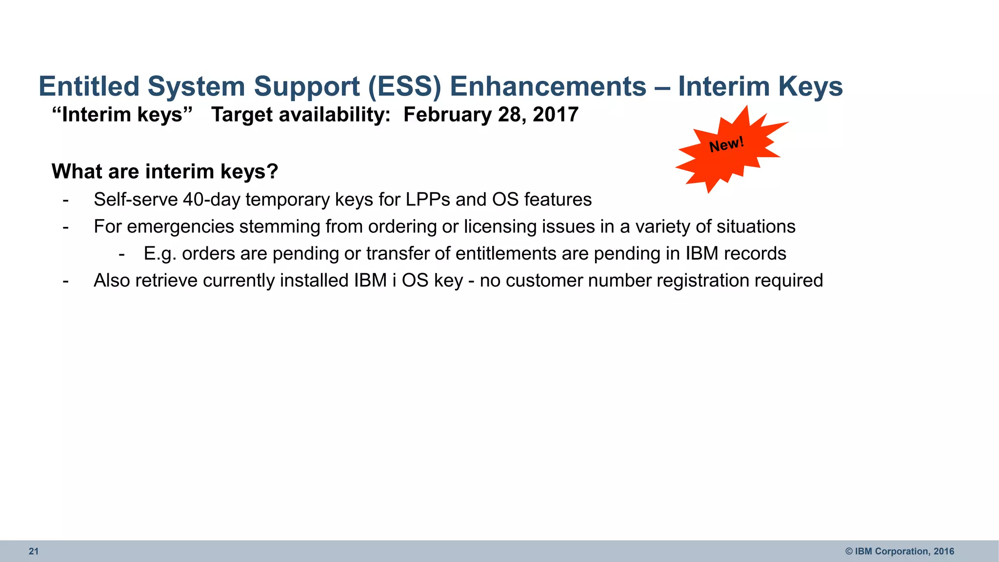 21 © IBM Corporation, 2016
Entitled System Support (ESS) Enhancements – Interim Keys
“Interim keys” Target availability: February 28, 2017
What are interim keys?
- Self-serve 40-day temporary keys for LPPs and OS features
- For emergencies stemming from ordering or licensing issues in a variety of situations
- E.g. orders are pending or transfer of entitlements are pending in IBM records
- Also retrieve currently installed IBM i OS key - no customer number registration required
 