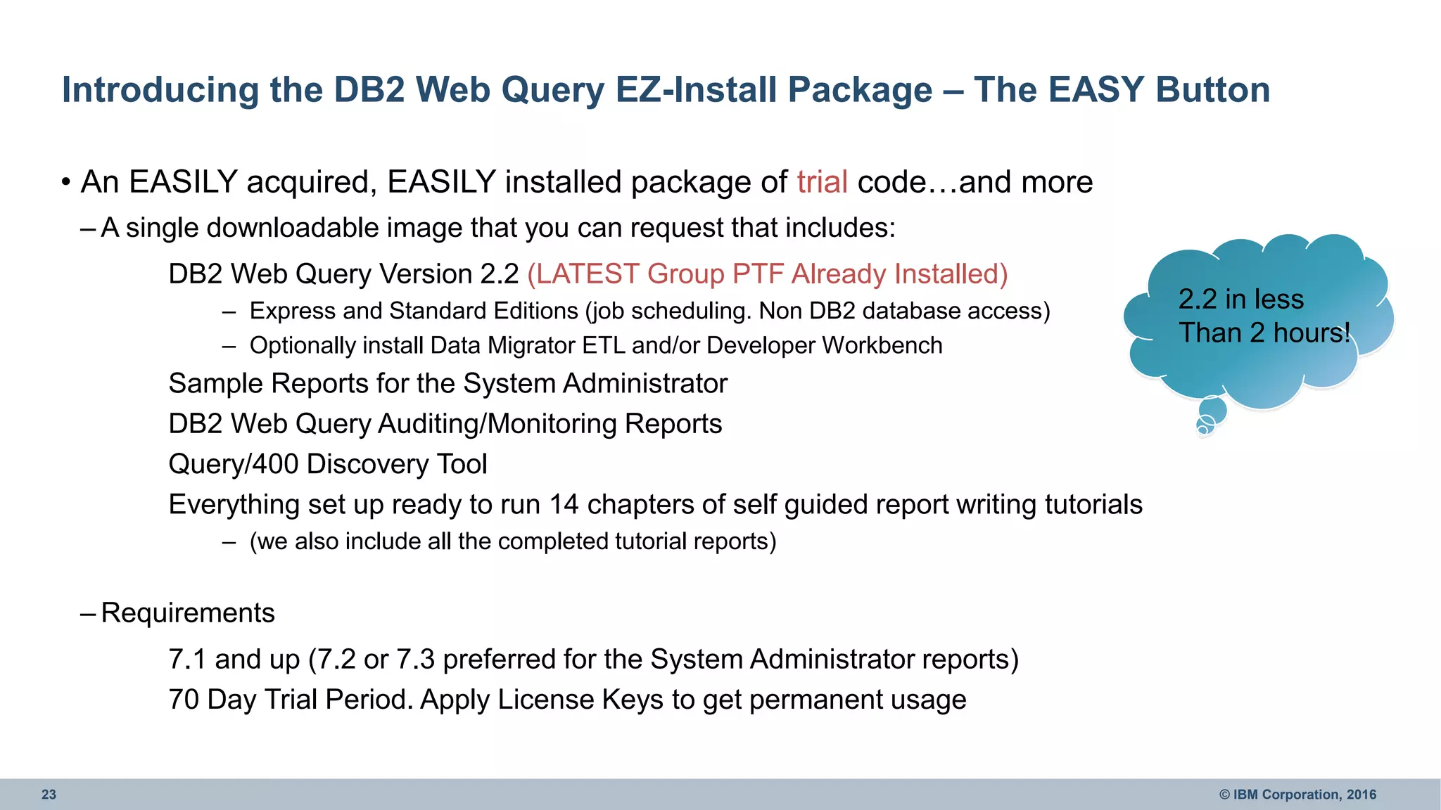 23 © IBM Corporation, 2016
Introducing the DB2 Web Query EZ-Install Package – The EASY Button
• An EASILY acquired, EASILY installed package of trial code…and more
– A single downloadable image that you can request that includes:
DB2 Web Query Version 2.2 (LATEST Group PTF Already Installed)
– Express and Standard Editions (job scheduling. Non DB2 database access)
– Optionally install Data Migrator ETL and/or Developer Workbench
Sample Reports for the System Administrator
DB2 Web Query Auditing/Monitoring Reports
Query/400 Discovery Tool
Everything set up ready to run 14 chapters of self guided report writing tutorials
– (we also include all the completed tutorial reports)
– Requirements
7.1 and up (7.2 or 7.3 preferred for the System Administrator reports)
70 Day Trial Period. Apply License Keys to get permanent usage
2.2 in less
Than 2 hours!
 