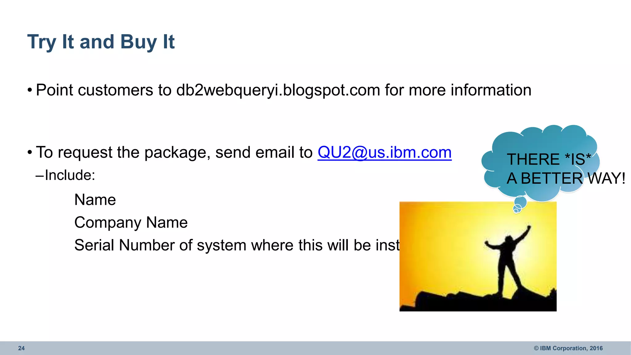 24 © IBM Corporation, 2016
Try It and Buy It
• Point customers to db2webqueryi.blogspot.com for more information
• To request the package, send email to QU2@us.ibm.com
–Include:
Name
Company Name
Serial Number of system where this will be installed
THERE *IS*
A BETTER WAY!
 