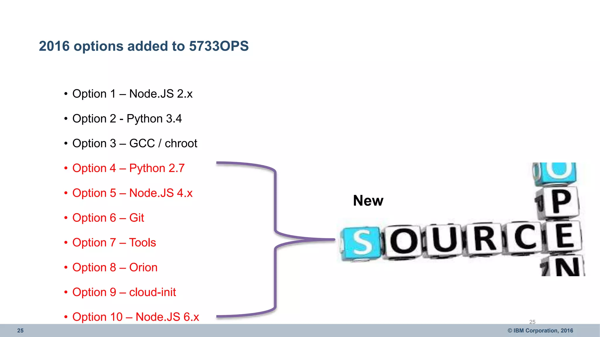 25 © IBM Corporation, 2016
2016 options added to 5733OPS
• Option 1 – Node.JS 2.x
• Option 2 - Python 3.4
• Option 3 – GCC / chroot
• Option 4 – Python 2.7
• Option 5 – Node.JS 4.x
• Option 6 – Git
• Option 7 – Tools
• Option 8 – Orion
• Option 9 – cloud-init
• Option 10 – Node.JS 6.x 25
New
 