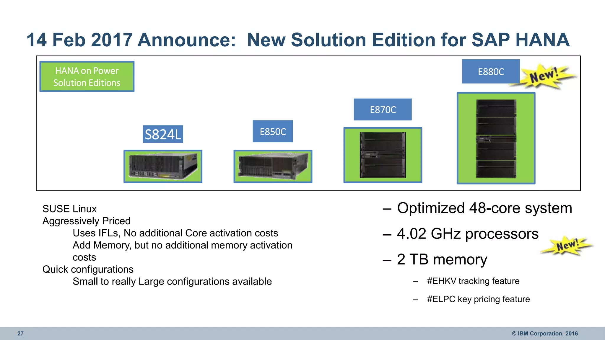 27 © IBM Corporation, 2016
14 Feb 2017 Announce: New Solution Edition for SAP HANA
S824L
E870C
E880C
E850C
HANA on Power
Solution Editions
SUSE Linux
Aggressively Priced
Uses IFLs, No additional Core activation costs
Add Memory, but no additional memory activation
costs
Quick configurations
Small to really Large configurations available
– Optimized 48-core system
– 4.02 GHz processors
– 2 TB memory
– #EHKV tracking feature
– #ELPC key pricing feature
 