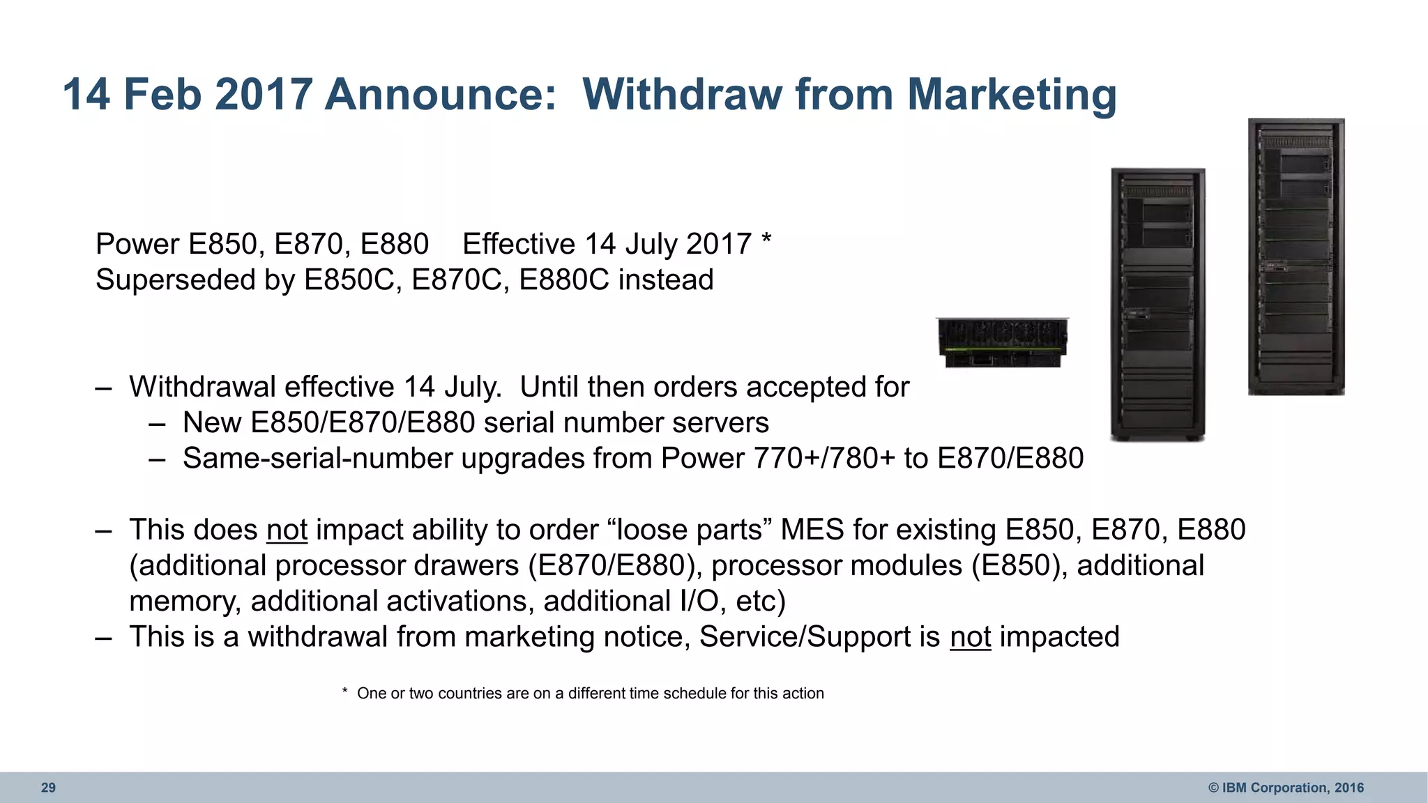 29 © IBM Corporation, 2016
14 Feb 2017 Announce: Withdraw from Marketing
Power E850, E870, E880 Effective 14 July 2017 *
Superseded by E850C, E870C, E880C instead
– Withdrawal effective 14 July. Until then orders accepted for
– New E850/E870/E880 serial number servers
– Same-serial-number upgrades from Power 770+/780+ to E870/E880
– This does not impact ability to order “loose parts” MES for existing E850, E870, E880
(additional processor drawers (E870/E880), processor modules (E850), additional
memory, additional activations, additional I/O, etc)
– This is a withdrawal from marketing notice, Service/Support is not impacted
* One or two countries are on a different time schedule for this action
 