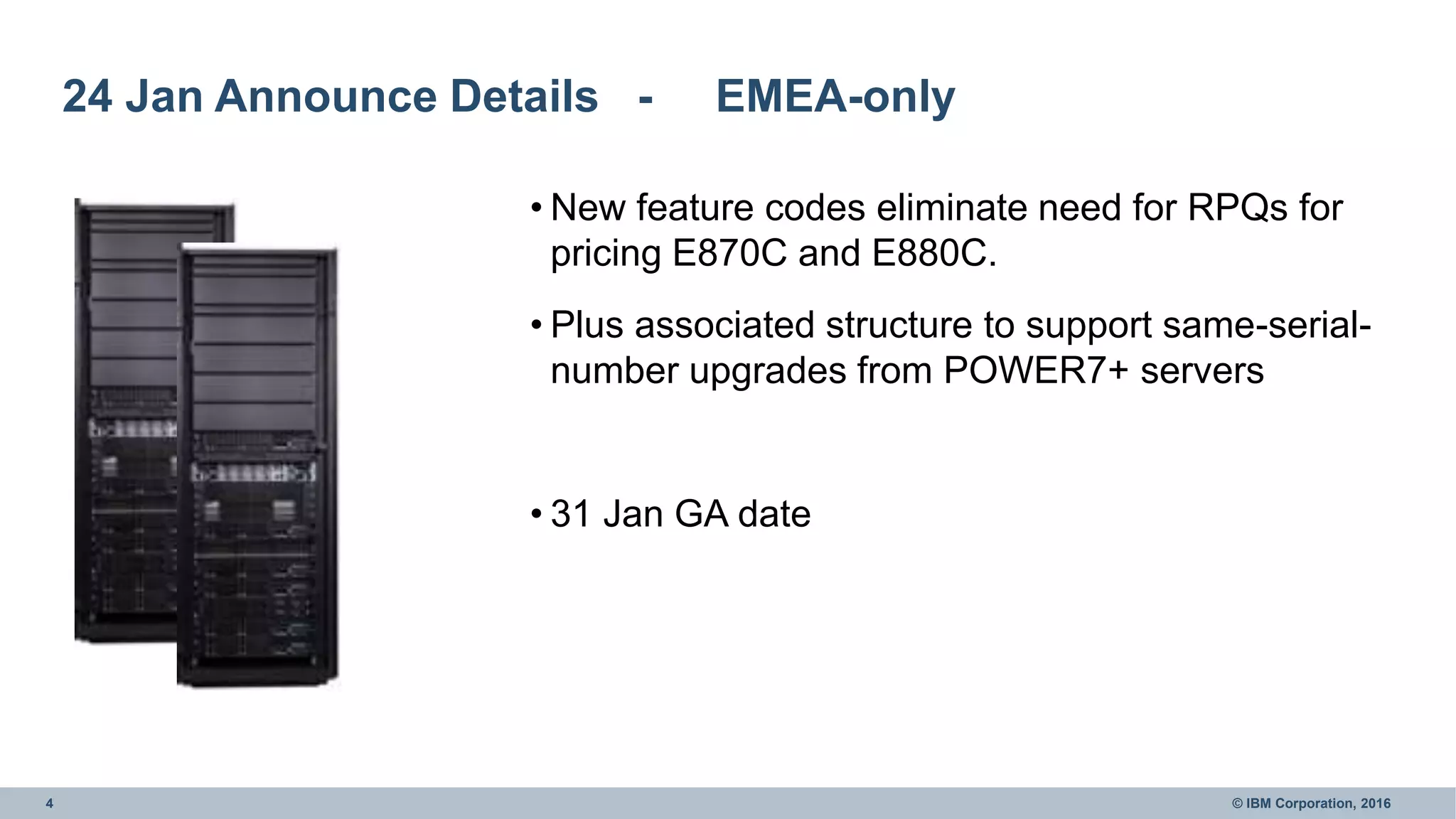 4 © IBM Corporation, 2016
24 Jan Announce Details - EMEA-only
• New feature codes eliminate need for RPQs for
pricing E870C and E880C.
• Plus associated structure to support same-serial-
number upgrades from POWER7+ servers
• 31 Jan GA date
 