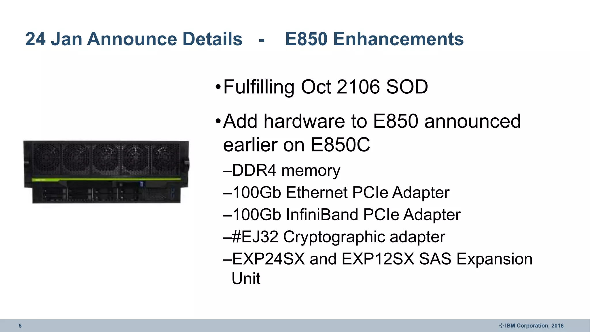 5 © IBM Corporation, 2016
24 Jan Announce Details - E850 Enhancements
•Fulfilling Oct 2106 SOD
•Add hardware to E850 announced
earlier on E850C
–DDR4 memory
–100Gb Ethernet PCIe Adapter
–100Gb InfiniBand PCIe Adapter
–#EJ32 Cryptographic adapter
–EXP24SX and EXP12SX SAS Expansion
Unit
 