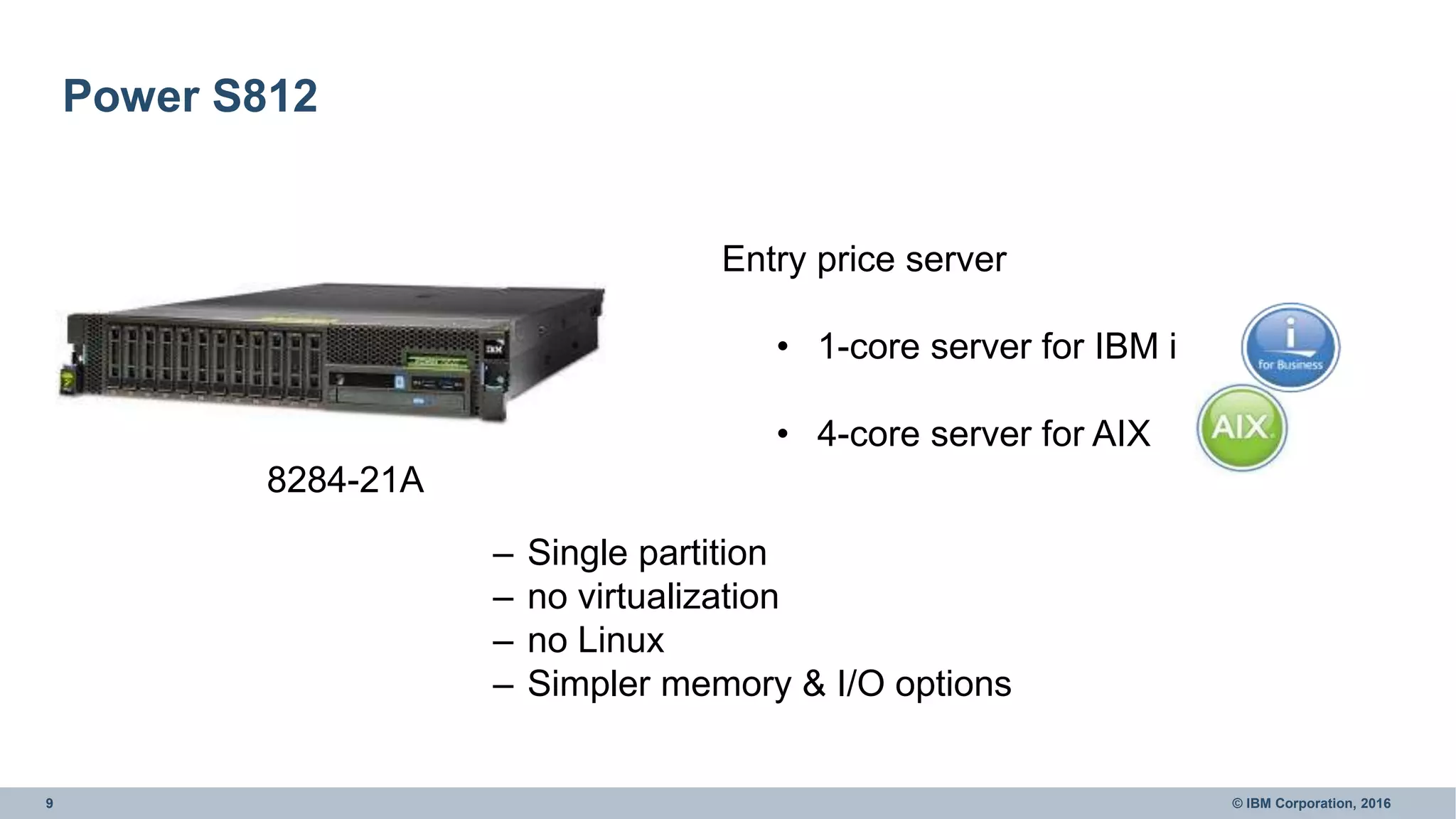9 © IBM Corporation, 2016
Power S812
8284-21A
Entry price server
• 1-core server for IBM i
• 4-core server for AIX
– Single partition
– no virtualization
– no Linux
– Simpler memory & I/O options
 