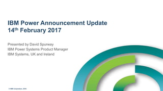 © IBM Corporation, 2016
IBM Power Announcement Update
14th February 2017
Presented by David Spurway
IBM Power Systems Product Manager
IBM Systems, UK and Ireland
 