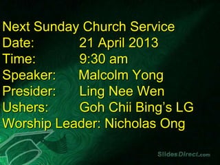 Next Sunday Church Service
Date:      21 April 2013
Time:      9:30 am
Speaker:   Malcolm Yong
Presider:  Ling Nee Wen
Ushers:    Goh Chii Bing’s LG
Worship Leader: Nicholas Ong
 