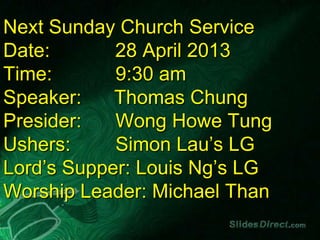 Next Sunday Church Service
Date: 28 April 2013
Time: 9:30 am
Speaker: Thomas Chung
Presider: Wong Howe Tung
Ushers: Simon Lau’s LG
Lord’s Supper: Louis Ng’s LG
Worship Leader: Michael Than
 