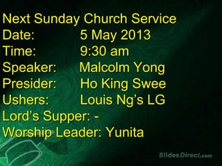 Next Sunday Church Service
Date: 5 May 2013
Time: 9:30 am
Speaker: Malcolm Yong
Presider: Ho King Swee
Ushers: Louis Ng’s LG
Lord’s Supper: -
Worship Leader: Yunita
 