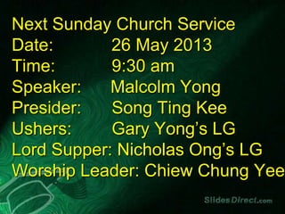 Next Sunday Church Service
Date: 26 May 2013
Time: 9:30 am
Speaker: Malcolm Yong
Presider: Song Ting Kee
Ushers: Gary Yong’s LG
Lord Supper: Nicholas Ong’s LG
Worship Leader: Chiew Chung Yee
 