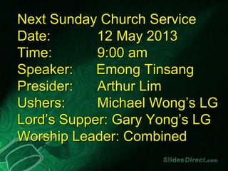 Next Sunday Church Service
Date: 12 May 2013
Time: 9:00 am
Speaker: Emong Tinsang
Presider: Arthur Lim
Ushers: Michael Wong’s LG
Lord’s Supper: Gary Yong’s LG
Worship Leader: Combined
 