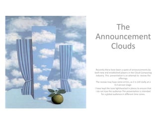 The
Announcement
   Clouds

 Recently there have been a spate of announcements by
both new and established players in the Cloud Computing
 industry. This presentation is an attempt to review the
                         offerings.
 The review may have some errors, as it is still really at a
                     0.4 version stage.
I have kept the tone lighthearted in places to ensure that
 I do not lose the audience-The presentation is intended
       for a global audience in different time zones.
 