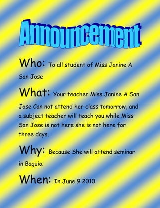 Who: To all student of Miss Janine A San Jose What: Your teacher Miss Janine A San Jose Can not attend her class tomorrow, and a subject teacher will teach you while Miss San Jose is not here she is not here for three days. Why: Because She will attend seminar in Baguio. When: In June 9 2010 