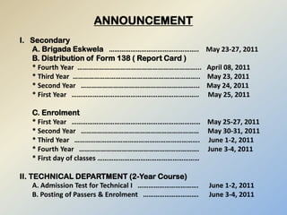 ANNOUNCEMENT I.   Secondary A. Brigada Eskwela   …………………………………………..    May 23-27, 2011 B. Distribution of Form 138 ( Report Card ) * Fourth Year  …………………………………………………………...   April 08, 2011 * Third Year  ……………………………………………………………..    May 23, 2011 * Second Year   ………………………………………………………...    May 24, 2011 * First Year   ……………………………………………………………..     May 25, 2011 C. Enrolment * First Year   ………………………………………………………………    May 25-27, 2011 * Second Year   …………………………………………………………     May 30-31, 2011 * Third Year   …………………………………………………………….     June 1-2, 2011 * Fourth Year   ………………………………………………………….     June 3-4, 2011 * First day of classes ………………………………………………… II. TECHNICAL DEPARTMENT (2-Year Course) A. Admission Test for Technical I   …………………………….      June 1-2, 2011 B. Posting of Passers & Enrolment   ………………………….      June 3-4, 2011 