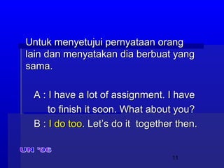 11
Untuk menyetujui pernyataan orangUntuk menyetujui pernyataan orang
lain dan menyatakan dia berbuat yanglain dan menyatakan dia berbuat yang
sama.sama.
A : I have a lot of assignment. I haveA : I have a lot of assignment. I have
to finish it soon. What about you?to finish it soon. What about you?
B :B : I do tooI do too.. Let’s do it together then.Let’s do it together then.
 