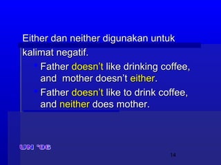 14
Either dan neither digunakan untukEither dan neither digunakan untuk
kalimat negatif.kalimat negatif.
 FatherFather doesn’tdoesn’t like drinking coffee,like drinking coffee,
and mother doesn’tand mother doesn’t eithereither..
 FatherFather doesn’tdoesn’t like to drink coffee,like to drink coffee,
andand neitherneither does mother.does mother.
 