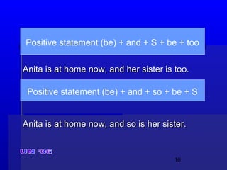 16
Anita is at home now, and her sister is too.Anita is at home now, and her sister is too.
Anita is at home now, and so is her sister.Anita is at home now, and so is her sister.
Positive statement (be) + and + S + be + too
Positive statement (be) + and + so + be + S
 
