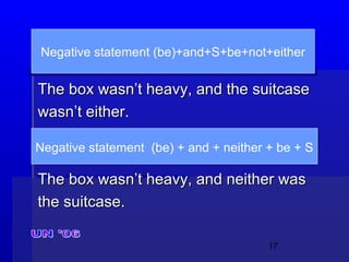 17
The box wasn’t heavy, and the suitcaseThe box wasn’t heavy, and the suitcase
wasn’t either.wasn’t either.
The box wasn’t heavy, and neither wasThe box wasn’t heavy, and neither was
the suitcase.the suitcase.
Negative statement (be)+and+S+be+not+either
Negative statement (be) + and + neither + be + S
 
