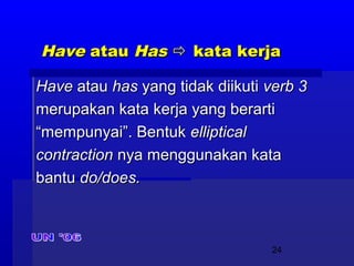 24
HaveHave atauatau HasHas  kata kerjakata kerja
HaveHave atauatau hashas yang tidak diikutiyang tidak diikuti verb 3verb 3
merupakan kata kerja yang berartimerupakan kata kerja yang berarti
““mempunyai”. Bentukmempunyai”. Bentuk ellipticalelliptical
contractioncontraction nya menggunakan katanya menggunakan kata
bantubantu do/does.do/does.
 