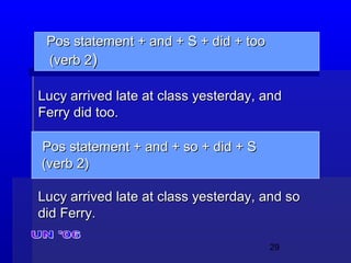 29
Pos statement + and + S + did + tooPos statement + and + S + did + too
(verb 2(verb 2))
Lucy arrived late at class yesterday, andLucy arrived late at class yesterday, and
Ferry did too.Ferry did too.
Pos statement + and + so + did + SPos statement + and + so + did + S
(verb 2)(verb 2)
Lucy arrived late at class yesterday, and soLucy arrived late at class yesterday, and so
did Ferry.did Ferry.
 