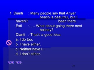 31
1. Dianti1. Dianti : Many people say that Anyer: Many people say that Anyer
beach is beautiful, but Ibeach is beautiful, but I
haven’thaven’t been there.been there.
EstiEsti : …. What about going there next: …. What about going there next
holiday?holiday?
DiantiDianti : That’s a good idea.: That’s a good idea.
a. I do too.a. I do too.
b. I have either.b. I have either.
c. Neither have I.c. Neither have I.
d. I don’t either.d. I don’t either.
 