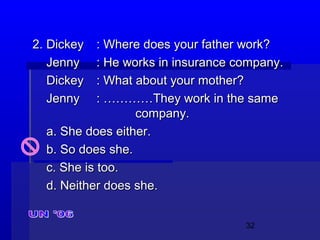 32
2. Dickey2. Dickey : Where does your father work?: Where does your father work?
JennyJenny : He works in insurance company.: He works in insurance company.
DickeyDickey : What about your mother?: What about your mother?
JennyJenny : …………They work in the same: …………They work in the same
company.company.
a. She does either.a. She does either.
b. So does she.b. So does she.
c. She is too.c. She is too.
d. Neither does she.d. Neither does she.
 